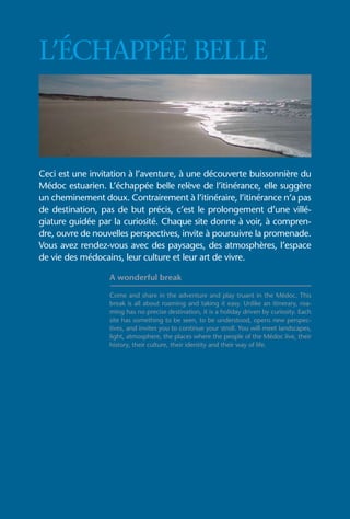 L’ÉCHAPPÉE BELLE



Ceci est une invitation à l’aventure, à une découverte buissonnière du
Médoc estuarien. L’échappée belle relève de l’itinérance, elle suggère
un cheminement doux. Contrairement à l’itinéraire, l’itinérance n’a pas
de destination, pas de but précis, c’est le prolongement d’une villé-
giature guidée par la curiosité. Chaque site donne à voir, à compren-
dre, ouvre de nouvelles perspectives, invite à poursuivre la promenade.
Vous avez rendez-vous avec des paysages, des atmosphères, l’espace
de vie des médocains, leur culture et leur art de vivre.

                  A wonderful break

                  Come and share in the adventure and play truant in the Médoc. This
                  break is all about roaming and taking it easy. Unlike an itinerary, roa-
                  ming has no precise destination, it is a holiday driven by curiosity. Each
                  site has something to be seen, to be understood, opens new perspec-
                  tives, and invites you to continue your stroll. You will meet landscapes,
                  light, atmosphere, the places where the people of the Médoc live, their
                  history, their culture, their identity and their way of life.
 
