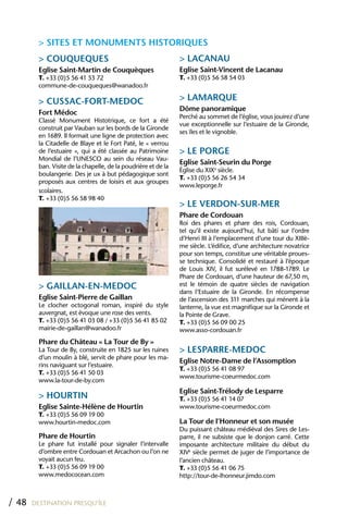 > SITES ET MONUMENTS hISTORIQUES
         > COUQUEQUES                                           > LACANAU
         Eglise Saint-Martin de Couquèques                      Eglise Saint-Vincent de Lacanau
         T. +33 (0)5 56 41 53 72                                T. +33 (0)5 56 58 54 03
         commune-de-couqueques@wanadoo.fr

         > CUSSAC-FORT-MEDOC                                    > LAMARQUE
                                                                Dôme panoramique
         Fort Médoc
                                                                Perché au sommet de l’église, vous jouirez d’une
         Classé Monument Histotrique, ce fort a été
                                                                vue exceptionnelle sur l’estuaire de la Gironde,
         construit par Vauban sur les bords de la Gironde
                                                                ses îles et le vignoble.
         en 1689. Il formait une ligne de protection avec
         la Citadelle de Blaye et le Fort Paté, le « verrou
         de l’estuaire », qui a été classée au Patrimoine       > LE PORGE
         Mondial de l’UNESCO au sein du réseau Vau-
                                                                Eglise Saint-Seurin du Porge
         ban. Visite de la chapelle, de la poudrière et de la
                                                                Église du XIXe siècle.
         boulangerie. Des je ux à but pédagogique sont
                                                                T. +33 (0)5 56 26 54 34
         proposés aux centres de loisirs et aux groupes
                                                                www.leporge.fr
         scolaires.
         T. +33 (0)5 56 58 98 40
                                                                > LE VERDON-SUR-MER
                                                                Phare de Cordouan
                                                                Roi des phares et phare des rois, Cordouan,
                                                                tel qu’il existe aujourd’hui, fut bâti sur l’ordre
                                                                d’Henri III à l’emplacement d’une tour du XIIIè-
                                                                me siècle. L’édifice, d’une architecture novatrice
                                                                pour son temps, constitue une véritable proues-
                                                                se technique. Consolidé et restauré à l’époque
                                                                de Louis XIV, il fut surélevé en 1788-1789. Le
                                                                Phare de Cordouan, d’une hauteur de 67,50 m,
         > GAILLAN-EN-MEDOC                                     est le témoin de quatre siècles de navigation
                                                                dans l’Estuaire de la Gironde. En récompense
         Eglise Saint-Pierre de Gaillan                         de l’ascension des 311 marches qui ménent à la
         Le clocher octogonal roman, inspiré du style           lanterne, la vue est magnifique sur la Gironde et
         auvergnat, est évoque une rose des vents.              la Pointe de Grave.
         T. +33 (0)5 56 41 03 08 / +33 (0)5 56 41 85 02         T. +33 (0)5 56 09 00 25
         mairie-de-gaillan@wanadoo.fr                           www.asso-cordouan.fr
         Phare du Château « La Tour de By »
         La Tour de By, construite en 1825 sur les ruines       > LESPARRE-MEDOC
         d’un moulin à blé, servit de phare pour les ma-
                                                                Eglise Notre-Dame de l’Assomption
         rins naviguant sur l’estuaire.
                                                                T. +33 (0)5 56 41 08 97
         T. +33 (0)5 56 41 50 03
                                                                www.tourisme-coeurmedoc.com
         www.la-tour-de-by.com
                                                                Eglise Saint-Trélody de Lesparre
         > hOURTIN                                              T. +33 (0)5 56 41 14 07
         Eglise Sainte-hélène de hourtin                        www.tourisme-coeurmedoc.com
         T. +33 (0)5 56 09 19 00
         www.hourtin-medoc.com                                  La Tour de l’honneur et son musée
                                                                Du puissant château médiéval des Sires de Les-
         Phare de hourtin                                       parre, il ne subsiste que le donjon carré. Cette
         Le phare fut installé pour signaler l’intervalle       imposante architecture militaire du début du
         d’ombre entre Cordouan et Arcachon ou l’on ne          XIVe siècle permet de juger de l’importance de
         voyait aucun feu.                                      l’ancien château.
         T. +33 (0)5 56 09 19 00                                T. +33 (0)5 56 41 06 75
         www.medococean.com                                     http://tour-de-lhonneur.jimdo.com



/ 48   DESTINATION PRESQU’ÎLE
 