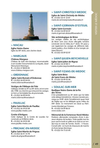 > SAINT-ChRISTOLY-MEDOC




                                                                                                                VISITER LE MÉDOC
                                                       Eglise de Saint-Christoly-de-Médoc
                                                       T. +33 (0)5 56 41 53 07
                                                       mairie.de.stchristolymedoc@wanadoo.fr


                                                       > SAINT-GERMAIN-D’ESTEUIL
                                                       Eglise Saint-Germain
                                                       T. +33 (0)5 56 09 02 07
                                                       mairie.st.germain.desteuil@wanadoo.fr

                                                       Site archéologique de Brion
                                                       Les vestiges visibles du site archéologique
                                                       de Brion sont ceux d’une villa-gallo romaine
                                                       construite vers le milieu du Ier siècle. On peut y
> MACAU                                                voir également les vestiges de différents bâti-
Eglise Notre-Dame                                      ments publics, d’un théâtre et d’un temple cel-
Eglise du XIIe siècle, avec clocher classé.            tique (fanum).
                                                       T. +33 (0)5 56 09 02 07
> MARGAUX
Château Margaux                                        > SAINT-JULIEN-BEYChEVELLE
Château de style néo-classique, reconnaissable         Eglise Saint-Julien de Rignac
à son escalier monumental et à sa façade, classé       T. +33 (0)5 56 59 08 11
Monument Historique.                                   mairie.st.julien.beychevelle@wanadoo.fr
T. +33 (0)5 57 88 83 83
www.chateau-margaux.com
                                                       > SAINT-YZANS-DE-MEDOC
> ORDONNAC                                             Eglise Saint-Brice
Eglise Saint-Romain d’Ordonnac                         de Saint-Yzans-de-Médoc
T. +33 (0)5 56 09 04 05                                T. +33 (0)5 56 09 05 06
mairie.ordonnac@wanadoo.fr                             mairie.yzans@wanadoo.fr

Vestiges de l’Abbaye de l’Isle                         > SOULAC-SUR-MER
L’abbaye, fondée au XIe ou XIIe siècle, est en ruine
dès 1708. Les chemins qui entourent les vestiges       Basilique Notre-Dame de la Fin
en font un formidable lieu de promenade.               des Terres
T. +33 (0)5 56 09 04 05                                C’est probablement au XIe siècle que fut bâtie
mairie.ordonnac@wanadoo.fr                             cette abbaye bénédictine. L’érosion dunaire pro-
                                                       voqua au XVIIIe siècle l’ensablement quasi total
                                                       de l’église qui ne fut déblayée qu’au milieu du
> PAUILLAC                                             XIXe siècle. Ce monument est classé au Patri-
Eglise Saint-Martin de Pauillac                        moine Mondial par l’Unesco.
T. +33 (0)5 56 59 03 08                                T. +33 (0)5 56 09 86 61
www.pauillac-medoc.com                                 www.soulac.com

Grotte d’Artigues                                      Mémorial de la Forteresse Nord-Médoc
Cette réplique de la Grotte de Lourdes fut             Positions allemandes composées d’une à plu-
construite au XVIIIème siècle.                         sieurs dizaines de bunkers. Visite guidée tous les
T. +33 (0)5 56 59 03 08                                jours sauf le lundi en juillet et en août et sur ren-
www.pauillac-medoc.com                                 dez-vous le reste de l’année. Durée : 3 heures.
                                                       Conseil utile : se munir de chaussures de marche
> PRIGNAC-EN-MEDOC                                     et d’une lampe électrique.
                                                       T. +33 (0)5 56 73 63 60
Eglise Saint-Martin de Prignac
T. +33 (0)5 56 41 14 78
mairie.de.prignac@wanadoo.fr



                                                                               DESTINATION PRESQU’ÎLE          / 49
 