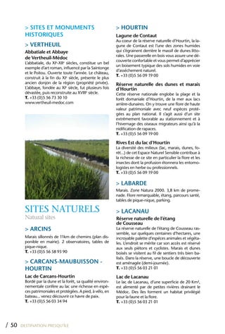 > SITES ET MONUMENTS                                 > hOURTIN
         hISTORIQUES                                          Lagune de Contaut
                                                              Au coeur de la réserve naturelle d’Hourtin, la la-
         > VERThEUIL                                          gune de Contaut est l’une des zones humides
         Abbatiale et Abbaye                                  qui s’égrainent derrière le massif de dunes litto-
                                                              rales. Une passerelle en bois vous assure une dé-
         de Vertheuil-Médoc
                                                              couverte confortable et vous permet d’apprécier
         L’abbatiale, du XIe-XIIe siècles, constitue un bel
                                                              un boisement typique des sols humides en voie
         exemple d’art roman, influencé par la Saintonge
                                                              d’asséchement naturel.
         et le Poitou. Ouverte toute l’année. Le château,
                                                              T. +33 (0)5 56 09 19 00
         construit à la fin du XIe siècle, présente le plus
         ancien donjon de la région (propriété privée).       Réserve naturelle des dunes et marais
         L’abbaye, fondée au XIe siècle, fut plusieurs fois   d’hourtin
         dévastée, puis reconstruite au XVIIIe siècle.        Cette réserve nationale englobe la plage et la
         T. +33 (0)5 56 73 30 10                              forêt domaniale d’Hourtin, de la mer aux lacs
         www.vertheuil-medoc.com                              arrière-dunaires. On y trouve une flore de haute
                                                              valeur patrimoniale avec neuf espèces proté-
                                                              gées au plan national. Il s’agit aussi d’un site
                                                              extrêmement favorable au stationnement et à
                                                              l’hivernage des oiseaux migrateurs ainsi qu’à la
                                                              nidification de rapaces.
                                                              T. +33 (0)5 56 09 19 00

                                                              Rives Est du lac d’hourtin
                                                              La diversité des milieux (lac, marais, dunes, fo-
                                                              rêt...) de cet Espace Naturel Sensible contribue à
                                                              la richesse de ce site en particulier la flore et les
                                                              insectes dont la profusion étonnera les entomo-
                                                              logistes en herbe ou professionnels.
                                                              T. +33 (0)5 56 09 19 00

                                                              > LABARDE
                                                              Marais. Zone Natura 2000. 3,8 km de prome-
                                                              nade. Flore remarquable, étang, parcours santé,
                                                              tables de pique-nique, parking.

         SITES NATURELS                                       > LACANAU
         Natural sites                                        Réserve naturelle de l’étang
                                                              de Cousseau
         > ARCINS                                             La réserve naturelle de l’étang de Cousseau ras-
                                                              semble, sur quelques centaines d’hectares, une
         Marais sillonnés de 11km de chemins (plan dis-       incroyable palette d’espéces animales et végéta-
         ponible en mairie). 2 observatoires, tables de       les. L’endroit se mérite car son accès est réservé
         pique-nique.                                         aux seuls piétons et cyclistes. Marais et dunes
         T. +33 (0)5 56 58 93 90                              boisés se visitent au fil de sentiers trés bien ba-
                                                              lisés. Dans la réserve, une boucle de découverte
         > CARCANS-MAUBUISSON -                               est aménagée (demi-journée).
         hOURTIN                                              T. +33 (0)5 56 03 21 01

         Lac de Carcans-hourtin                               Lac de Lacanau
         Bordé par la dune et la forêt, sa qualité environ-   Le lac de Lacanau, d’une superficie de 20 Km²,
         nementale confère au lac une richesse en espè-       est alimenté par de petites rivières drainant le
         ces patrimoniales et protégées. A pied, à vélo, en   Médoc. Des îles forment un habitat privilégié
         bateau... venez découvrir ce havre de paix.          pour la faune et la flore.
         T. +33 (0)5 56 03 34 94                              T. +33 (0)5 56 03 21 01




/ 50   DESTINATION PRESQU’ÎLE
 