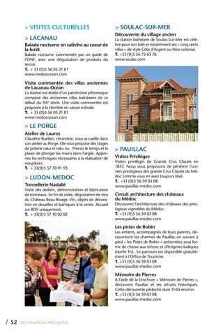 > VISITES CULTURELLES                                > SOULAC-SUR-MER
                                                              Découverte du village ancien
         > LACANAU                                            La station balnéaire de Soulac-Sur-Mer est célè-
         Balade nocturne en calèche au coeur de               bre pour son bâti et notamment ses « cinq cents
         la forêt                                             villas » de style Côte d’Argent ou Néo-colonial.
         Balade nocturne commentée par un guide de            T. +33 (0)5 56 73 63 76
         l’ONF, avec une dégustation de produits du           www.soulac.com
         terroir.
         T. + 33 (0)5 56 03 21 01
         www.medococean.com

         Visite commentée des villas anciennes
         de Lacanau-Océan
         La station est dotée d’un patrimoine pittoresque
         composé des anciennes villas balnéaires de ce
         début du XXe siècle. Une visite commentée est
         proposée à la clientèle en saison estivale.
         T. + 33 (0)5 56 03 21 01
         www.medococean.com

         > LE PORGE
         Atelier de Lauros
         Claudine Ruellan, céramiste, vous accueille dans
         son atelier au Porge. Elle vous propose des stages
         de poterie raku et raku nu. Prenez le temps et le    > PAUILLAC
         plaisir de plonger les mains dans l’argile. Appre-
         nez les techniques nécessaires à la réalisation de   Visites Privilèges
         vos pièces.                                          Visites privilèges de Grands Crus Classés en
         T. + 33(0)5 57 70 91 93                              1855. Nous vous proposons de pénétrer l’uni-
                                                              vers prestigieux des grands Crus Classés du Mé-
         > LUDON-MEDOC                                        doc comme vous en avez toujours rêvé.
                                                              T. +33 (0)5 56 59 03 08
         Tonnellerie Nadalié                                  www.pauillac-medoc.com
         Visite des ateliers, démonstration et fabrication
         de tonneaux. En fin de visite, dégustation de vins   Circuit architecture des châteaux
         du Château Beau Rivage. Vin, objets de décora-       du Médoc
         tion en douelles et barriques à la vente. Accueil    Découvrez l’architecture des châteaux des pres-
         sur RDV uniquement.                                  tigieux vignobles du Médoc.
         T. + 33(0)5 57 10 02 02                              T. +33 (0)5 56 59 03 08
                                                              www.pauillac-medoc.com

                                                              Les pistes de Robin
                                                              Les enfants, accompagnés de leurs parents, dé-
                                                              couvriront les charmes de Pauillac en suivant à
                                                              pied « les Pistes de Robin » présentées sous for-
                                                              me de chasse aux trésors et d’énigmes ludiques
                                                              (durée 1h). Le parcours est disponible gratuite-
                                                              ment à l’Office de Tourisme.
                                                              T. +33 (0)5 56 59 03 08
                                                              www.pauillac-medoc.com

                                                              Mémoire de Pierres
                                                              A l’aide de la brochure « Mémoire de Pierres »,
                                                              découvrez Pauillac et ses attraits historiques.
                                                              Cette découverte pédestre dure 1h30 environ.
                                                              T. +33 (0)5 56 59 03 08
                                                              www.pauillac-medoc.com




/ 52   DESTINATION PRESQU’ÎLE
 