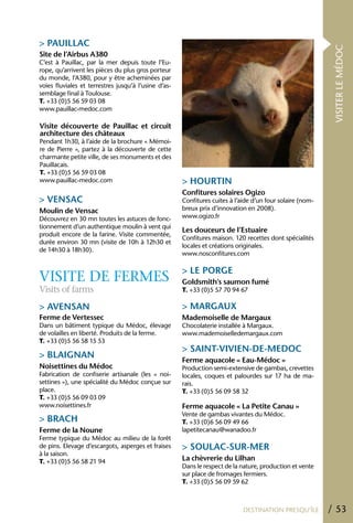 > PAUILLAC




                                                                                                            VISITER LE MÉDOC
Site de l’Airbus A380
C’est à Pauillac, par la mer depuis toute l’Eu-
rope, qu’arrivent les pièces du plus gros porteur
du monde, l’A380, pour y être acheminées par
voies fluviales et terrestres jusqu’à l’usine d’as-
semblage final à Toulouse.
T. +33 (0)5 56 59 03 08
www.pauillac-medoc.com

Visite découverte de Pauillac et circuit
architecture des châteaux
Pendant 1h30, à l’aide de la brochure « Mémoi-
re de Pierre », partez à la découverte de cette
charmante petite ville, de ses monuments et des
Pauillacais.
T. +33 (0)5 56 59 03 08
www.pauillac-medoc.com                                > hOURTIN
                                                      Confitures solaires Ogizo
> VENSAC                                              Confitures cuites à l’aide d’un four solaire (nom-
Moulin de Vensac                                      breux prix d’innovation en 2008).
Découvrez en 30 mn toutes les astuces de fonc-        www.ogizo.fr
tionnement d’un authentique moulin à vent qui
                                                      Les douceurs de l’Estuaire
produit encore de la farine. Visite commentée,
                                                      Confitures maison. 120 recettes dont spécialités
durée environ 30 mn (visite de 10h à 12h30 et
                                                      locales et créations originales.
de 14h30 à 18h30).
                                                      www.nosconfitures.com

                                                      > LE PORGE
VISITE DE FERMES                                      Goldsmith’s saumon fumé
Visits of farms                                       T. +33 (0)5 57 70 94 67

> AVENSAN                                             > MARGAUX
Ferme de Vertessec                                    Mademoiselle de Margaux
Dans un bâtiment typique du Médoc, élevage            Chocolaterie installée à Margaux.
de volailles en liberté. Produits de la ferme.        www.mademoiselledemargaux.com
T. +33 (0)5 56 58 15 53
                                                      > SAINT-VIVIEN-DE-MEDOC
> BLAIGNAN
                                                      Ferme aquacole « Eau-Médoc »
Noisettines du Médoc                                  Production semi-extensive de gambas, crevettes
Fabrication de confiserie artisanale (les « noi-      locales, coques et palourdes sur 17 ha de ma-
settines »), une spécialité du Médoc conçue sur       rais.
place.                                                T. +33 (0)5 56 09 58 32
T. +33 (0)5 56 09 03 09
www.noisettines.fr                                    Ferme aquacole « La Petite Canau »
                                                      Vente de gambas vivantes du Médoc.
> BRACh                                               T. +33 (0)6 56 09 49 66
Ferme de la Noune                                     lapetitecanau@wanadoo.fr
Ferme typique du Médoc au milieu de la forêt
de pins. Elevage d’escargots, asperges et fraises     > SOULAC-SUR-MER
à la saison.
T. +33 (0)5 56 58 21 94                               La chèvrerie du Lilhan
                                                      Dans le respect de la nature, production et vente
                                                      sur place de fromages fermiers.
                                                      T. +33 (0)5 56 09 59 62



                                                                             DESTINATION PRESQU’ÎLE        / 53
 