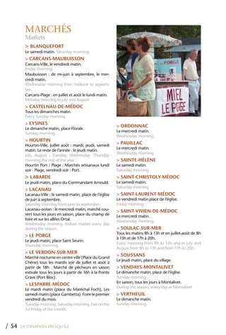 MARCHÉS
         Markets
         > BLANQUEFORT
         Le samedi matin. Saturday morning
         > CARCANS-MAUBUISSON
         Carcans-Ville, le vendredi matin.
         Friday morning
         Maubuisson : de mi-juin à septembre, le mer-
         credi matin.
         Wednesday morning from midjune to septem-
         ber.
         Carcans-Plage : en juillet et août le lundi matin.
         Monday morning in july and August
         > CASTELNAU-DE-MÉDOC
         Tous les dimanches matin.
         Every Sunday morning.
         > EYSINES
                                                               > ORDONNAC
         Le dimanche matin, place Florale.
                                                               Le mercredi matin.
         Sunday morning.
                                                               Wednesday morning.
         > hOURTIN
         Hourtin-Ville, Juillet août : mardi, jeudi, samedi
                                                               > PAUILLAC
                                                               Le mercredi matin.
         matin. Le reste de l’année : le jeudi matin.
                                                               Wednesday morning.
         July, August : Tuesday, Wednesday. Thursday
         morning the rest of the year.                         > SAINTE-hÉLèNE
         Hourtin Port / Plage : Marchés artisanaux lundi       Le samedi matin.
         soir : Plage, vendredi soir : Port.                   Saturday morning.
         > LABARDE                                             > SAINT-ChRISTOLY-MÉDOC
         Le jeudi matin, place du Commandant Arnould.          Le samedi matin.
                                                               Saturday morning.
         > LACANAU
         Lacanau-Ville : le samedi matin, place de l’église    > SAINT-LAURENT-MÉDOC
         de juin à septembre.                                  Le vendredi matin place de l’église.
         Saturday morning from june to september.              Friday morning.
         Lacanau-océan : le mercredi matin, marché cou-        > SAINT-VIVIEN-DE-MÉDOC
         vert tous les jours en saison, place du champ de      Le mercredi matin.
         foire et sur les allées Ortal.                        Wednesday morning.
         Wednesday morning. Indoor market every day
         during the season.                                    > SOULAC-SUR-MER
                                                               Tous les matins 8h à 13h et en juillet-août de 8h
         > LE PORGE
                                                               à 13h et de 17h à 20h.
         Le jeudi matin, place Saint Seurin.
                                                               Every morning from 8h to 13h and in July and
         Thursday morning.
                                                               August from 8h to 13h and from 17h to 20h.
         > LE VERDON-SUR-MER
         Marché nocturne en centre ville (Place du Grand
                                                               > SOUSSANS
                                                               Le jeudi matin, place du village.
         Chêne) tous les mardis soir de juillet et août à
         partir de 18h . Marché de pêcheurs en saison          > VENDAYS-MONTALIVET
         estivale tous les jours à partir de 16h à la Pointe   Le dimanche matin, place de l’église.
         Grave (Port Bloc).                                    Sunday morning
                                                               En saison, tous les jours à Montalivet.
         > LESPARRE-MÉDOC
                                                               During the season, every day at Montalivet.
         Le mardi matin (place du Maréchal Foch), Les
         samedi matin (place Gambetta). Foire le premier       > VERThEUIL
         vendredi du mois.                                     Le dimanche matin.
         Tuesday morning. Saturday morning. Fair on the        Sunday morning.
         1st Friday of the month.



/ 54   DESTINATION PRESQU’ÎLE
 