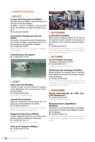 > MANIFESTATIONS
         > JUILLET
         Le Tour de France passe en Médoc !
         24 juillet, étape du Médoc, contre-la-montre, le
         long de la route des châteaux.
         25 juillet, « Un tour en Médoc », trois boucles
         de 20, 50 et 80 km, au départ de Pauillac, pour
         tous.
         T. +33 (0)5 56 59 03 08
                                                               > SEPTEMBRE
         Les Estivales, Musique au coeur du                    Le Marathon (Pauillac)
         Médoc                                                 8500 coureurs déguisés foulent les 42,195 km
         Les lauréats des grands concours internationaux       d’un parcours qui les conduit à travers plus de
         de musique classique se produisent dans le ca-        50 châteaux et de nombreux points de dégus-
         dre prestigieux des propriétés du Médoc.              tation.
         T. +33 (0)5 56 35 08 77                               T. +33 (0)5 56 59 01 91
         Young talents concerts in sumptuous châteaux          8,500 runners, all in disguise, cover the 42.195
         of the Médoc.                                         km which take them through over 50 châteaux
                                                               and numerous tasting points.
         Festival de Jazz de Lesparre
         T. +33 (0)5 56 41 21 96                               > OCTOBRE
                                                               Au fil d’octobre (Lacanau)
                                                               Expositions, spectacles, concerts…
                                                               T. +33 (0)5 56 03 21 01
                                                               Exhibitions, shows, concerts etc.

                                                               Randonnée des vendanges (Pauillac)
                                                               Balade pédestre commentée dans le vignoble,
                                                               participation au travail de la vendange, et pique-
                                                               nique au château.
                                                               T. +33 (0)5 56 59 03 08
                                                               After a commented pedestrian wander in the
         > AOÛT                                                vineyards, you will try yourself to harvest and
         Music and wine (Pauillac)                             enjoy a picnic in a chateau.
         Concert en plein air sur les bords de l’estuaire
         et des dégustations de vins servis par les viticul-
         teurs du Médoc.                                       > NOVEMBRE
         T. +33 (0)5 56 59 03 08                               Régate internationale de Voile (Car-
         Jazz concert and wine tasting.                        cans-Maubuisson)
                                                               T. +33 (0)5 56 03 34 94
         Lacanau Pro (Lacanau)                                 International Sailing regatta
         Etape du championnat du monde de surf. Vil-
         lage expo surf et animations en soirées.              Margaux Saveurs (Appellation
         T. +33 (0)5 56 03 21 01                               Margaux)
         Stage of the World Surf Championship. Surf ex-        Découvrez le vin, les produits locaux et la dégus-
         hibition and evening entertainment.                   tation dans les châteaux et les villages de l’appel-
                                                               lation Margaux.
         Reggae Sun Ska (Cissac-Médoc)                         T. +33 (0)5 57 88 71 36
         Le plus important Festival du Sud Ouest abor-         Discover wine, local products and tasting in the
         dant les cultures Caraïbéenne et Africaine.           châteaux and the villages of the Margaux appel-
         T. +33 (0)5 56 73 91 14                               lation.
         African and Caribbean music festival.

         Foire au vin (Lesparre-Médoc)
         T. +33 (0)5 56 41 21 96
         Wine fair.



/ 56   DESTINATION PRESQU’ÎLE
 