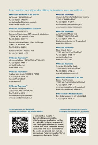 Les conseillers en séjour des offices de tourisme vous accueillent :
Maison du Tourisme et du Vin****                          Office de Tourisme*
La Verrerie / 33250 PAUILLAC                              37,cours du Maréchal de Lattre de Tassigny
T. +33 (0)5 56 59 03 08                                   33340 LESPARRE-MÉDOC
contactpauillac@tourisme-medoc.fr                         T. +33 (0)5 56 41 21 96
www.pauillac-medoc.com                                    tourisme.coeurmedoc@orange.fr
                                                          www.tourisme-coeurmedoc.com
Office de Tourisme Medoc-Océan***
www.medococean.com                                        Office de Tourisme*
Bureau de Maubuisson : 127, avenue de Maubuisson          2, rue André et Marcel Tard
33121 CARCANS-MAUBUISSON                                  33123 LE VERDON-SUR-MER
T. +33 (0)5 56 03 34 94                                   T. +33 (0)5 56 09 61 78
                                                          tourismeleverdon-surmer@ wanadoo.fr
Bureau de Lacanau Océan : Place de l’Europe
                                                          www.littoral33.com
33680 LACANAU-OCEAN
T. +33 (0)5 56 03 21 01                                   Office de Tourisme*
Bureau d’Hourtin : Place du Port                          Place Brigade Carnot
                                                          33590 SAINT-VIVIEN-DE-MÉDOC
T. +33 (0)5 56 09 19 00
                                                          T. +33 (0)5 56 09 58 50
Office de Tourisme***                                     synstvivien@aol.com
68, rue de la Plage / 33780 SOULAC-SUR-MER                www.littoral.33.com
T. +33 (0)5 56 09 86 61
                                                          Office de Tourisme
contact@soulac.com
                                                          5, rue du Général De Gaulle
www.soulac.com
                                                          33112 SAINT-LAURENT-MÉDOC
Office de Tourisme**                                      T. +33 (0)5 56 59 92 66
3, place Saint Seurin / 33680 LE PORGE                    mairie@saintlaurentmedoc.fr
T. +33 (0)5 56 26 54 34
                                                          Maison du Tourisme et du Vin
leporge@wanadoo.fr
                                                          Espace Paul Daumains
www.leporge.fr
                                                          33180 SAINT-SEURIN-DECADOURNE
                                                          T. +33 (0)5 56 59 84 14
Office de Tourisme**
                                                          mtvstseurindecadourne@ wanadoo.fr
62, avenue de l’Océan
                                                          www.saint-seurin-de-cadourne.fr
33930 VENDAYS-MONTALIVET
T. +33 (0)5 56 09 30 12                                   Info Tourisme Médoc Estuaire
infos@ot-vendaysmontalivet.fr                             Port de Lamarque / 33460 LAMARQUE
www.ot-vendaysmontalivet.fr                               T. +33 (0)5 56 58 76 19




Retrouvez-nous sur Fabebook                                   Suivez notre actualité sur Twitter !
www.facebook.com/Destination.Medoc                            www.twitter.com/medoc_tourisme

                              > Comment ça marche ?
                              Sur votre téléphone mobile,
                              téléchargez une application qui lise
                              les codes 2D (I-Nigma par exemple).
                              Une fois l’application lancée, scannez
                              le code avec votre téléphone mobile,
                              vous aurez ainsi accès aux contenus.
                              Ce service est gratuit, hors frais de
                              connexion à l’internet mobile s’il n’est
                              pas compris dans votre forfait.
 