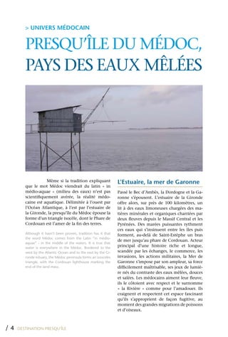 > UNIVERS MÉDOCAIN


        PRESqU’îLE DU MÉDOC,
        PAyS DES EAUx MêLÉES




                    Même si la tradition expliquant             L’Estuaire, la mer de Garonne
        que le mot Médoc viendrait du latin « in
        médio-aquae » (milieu des eaux) n’est pas               Passé le Bec d’Ambès, la Dordogne et la Ga-
        scientifiquement avérée, la réalité médo-               ronne s’épousent. L’estuaire de la Gironde
        caine est aquatique. Délimitée à l’ouest par            offre alors, sur près de 100 kilomètres, un
        l’Océan Atlantique, à l’est par l’estuaire de           lit à des eaux limoneuses chargées des ma-
        la Gironde, la presqu’île du Médoc épouse la            tières minérales et organiques charriées par
        forme d’un triangle isocèle, dont le Phare de           deux fleuves depuis le Massif Central et les
        Cordouan est l’amer de la fin des terres.               Pyrénées. Des marées puissantes rythment
                                                                ces eaux qui s’insinuent entre les îles puis
        Although it hasn’t been proven, tradition has it that   forment, au-delà de Saint-Estèphe un bras
        the word Médoc comes from the Latin “in médio-
                                                                de mer jusqu’au phare de Cordouan. Acteur
        aquae” - in the middle of the waters. It is true that
        water is everywhere in the Médoc. Bordered to the
                                                                principal d’une histoire riche et longue,
        west by the Atlantic Ocean and to the east by the Gi-   scandée par les échanges, le commerce, les
        ronde estuary, the Médoc peninsula forms an isosceles   invasions, les actions militaires, la Mer de
        triangle, with the Cordouan lighthouse marking the      Garonne s’impose par son ampleur, sa force
        end of the land mass.                                   difficilement maîtrisable, ses jeux de lumiè-
                                                                re nés du contraste des eaux mêlées, douces
                                                                et salées. Les médocains aiment leur fleuve,
                                                                ils le côtoient avec respect et le surnomme
                                                                « la Rivière » comme pour l’amadouer. Ils
                                                                craignent et respectent cet espace fascinant
                                                                qu’ils s’approprient de façon fugitive, au
                                                                moment des grandes migrations de poissons
                                                                et d’oiseaux.



/4   DESTINATION PRESQU’ÎLE
 
