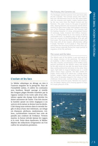 The Estuary, the Garonne sea




                                                                                                                PRESQU’ÎLE DU MÉDOC, TERRE D’EAU
                                                 The Dordogne and the Garonne rivers join forces after
                                                 the Bec d’Ambès. The Gironde estuary then offers a
                                                 bed over 100 kilometres long for the silty waters laden
                                                 with the minerals and organic matter washed down
                                                 by the two rivers from the Massif Central and the
                                                 Pyrenees. The water moves to the pace of powerful
                                                 tides, slipping between and around the islands before
                                                 forming an open stretch after Saint-Estèphe stretching
                                                 out to the Cordouan lighthouse. The Garonne Sea,
                                                 the leading character in a long, actionpacked history
                                                 of exchange, trade, invasions and military manoeu-
                                                 vres, is a striking feature by its very extent, its all but
                                                 untameable force, its dappling play of light resulting
                                                 from the contrast of the intermingling of its salt and
                                                 fresh water. The locals love their expanse of water that
                                                 they treat with all due respect, affectionately calling
                                                 it simply “the River” as if to pacify it. They both fear
                                                 and respect this fascinating world into which they cau-
                                                 tiously venture especially during the major periods of
                                                 migration of the fish and birds.


                                                 The ocean and the lakes
                                                 The Atlantic part of the Médoc is part and parcel of
                                                 the unique universe of the peninsula. The epitome
                                                 of instability, it offers a felicitous display of contrasts.
                                                 The wild, unspoilt, surreal beauty of the endless sandy
                                                 beaches pounded by the Atlantic waves and lashed
                                                 by the salty winds on one side, the quiet haven of the
                                                 lakes nestling behind the old dunes on the other. Here
                                                 again, light adds its magical kaleidoscope to a world
                                                 where nature reigns supreme. The lakes shelter the
                                                 fragile, restful world of an inland sea, a refuge where
                                                 hunters, anglers, hikers, sailors and cyclists find their
                                                 little corner of paradise draped in the colours of their
L’océan et les lacs                              childhood. Ocean-side, summer brings a frantic rush
                                                 to revel in the wind and waves. Between two equino-
                                                 xes, the Médoc deploys all its bracing appeal to enjoy
Le Médoc atlantique ne déroge en rien à
                                                 the simple pleasures of life.
l’univers singulier de la presqu’île. Pays de
l’instabilité même, il cultive les contrastes
avec bonheur. Beauté sauvage et irréelle
des longues plages blondes fouettées par la
vigueur océane et les vents salés d’un côté,
silence apaisé des étangs lovés derrière les
dunes anciennes de l’autre. Une fois encore
la lumière ajoute ses notes magiques à un
univers où la nature se donne tous les droits.
Côté étang nous entrons dans le monde fra-
gile et doux d’une mer intérieure, un refuge
où chasseurs, pêcheurs, randonneurs, voi-
leux, cyclotouristes trouvent leur coin de
paradis aux couleurs de l’enfance. Version
marine, la fureur estivale épouse les vagues
et le vent. Entre deux équinoxes, le Médoc
déploie des séductions revigorantes où l’on
cultive les sensations premières.




                                                                            DESTINATION PRESQU’ÎLE              /5
 