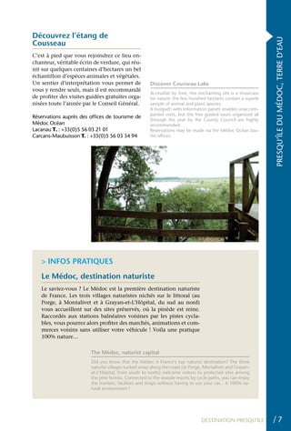 Découvrez l’étang de




                                                                                                               PRESQU’ÎLE DU MÉDOC, TERRE D’EAU
Cousseau
C’est à pied que vous rejoindrez ce lieu en-
chanteur, véritable écrin de verdure, qui réu-
nit sur quelques centaines d’hectares un bel
échantillon d’espèces animales et végétales.
Un sentier d’interprétation vous permet de            Discover Cousseau Lake
vous y rendre seuls, mais il est recommandé
                                                      Accessible by foot, this enchanting site is a showcase
de profiter des visites guidées gratuites orga-       for nature: the few hundred hectares contain a superb
nisées toute l’année par le Conseil Général.          sample of animal and plant species.
                                                      A footpath with information panels enables unaccom-
                                                      panied visits, but the free guided tours organized all
Réservations auprès des offices de tourisme de
                                                      through the year by the County Council are highly
Médoc Océan                                           recommended.
Lacanau T. : +33(0)5 56 03 21 01                      Reservations may be made via the Médoc Océan tou-
Carcans-Maubuisson T. : +33(0)5 56 03 34 94           rist offices.




   > INFOS PRATIQUES
   Le Médoc, destination naturiste
   Le saviez-vous ? Le Médoc est la première destination naturiste
   de France. Les trois villages naturistes nichés sur le littoral (au
   Porge, à Montalivet et à Grayan-et-L’Hôpital, du sud au nord)
   vous accueillent sur des sites préservés, où la pinède est reine.
   Raccordés aux stations balnéaires voisines par les pistes cycla-
   bles, vous pourrez alors profiter des marchés, animations et com-
   merces voisins sans utiliser votre véhicule ! Voila une pratique
   100% nature…

                         The Médoc, naturist capital
                         Did you know that the Médoc is France’s top naturist destination? The three
                         naturist villages tucked away along the coast (at Porge, Montalivet and Grayan-
                         et-L’Hôpital, from south to north) welcome visitors to protected sites among
                         the pine forests. Connected to the seaside resorts by cycle paths, you can enjoy
                         the markets, facilities and shops without having to use your car... A 100% na-
                         tural environment !




                                                                                DESTINATION PRESQU’ÎLE         /7
 