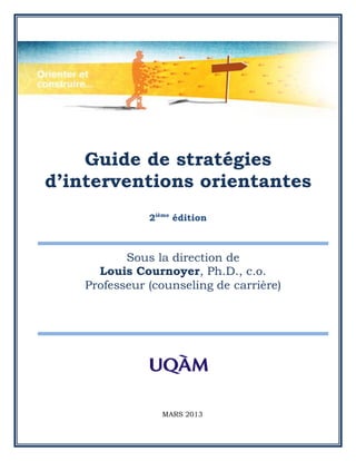 Guide de stratégies
d’interventions orientantes
               2ième édition



           Sous la direction de
      Louis Cournoyer, Ph.D., c.o.
    Professeur (counseling de carrière)




                 MARS 2013
 