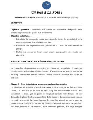 104
UN PAS À LA FOIS !
Donata Saint-Amand, étudiante à la maîtrise en carriérologie (UQÀM)
OBJECTIFS
Objectifs généraux : Permettre aux élèves de secondaire d’explorer leurs
intérêts et personnalité quant aux professions.
Objectifs spécifiques :
 Introduire la complexité entre une nouvelle étape (le secondaire) et la
détermination de leur choix de carrière.
 Connaître les représentations parentales à l’aide de discussions de
groupe.
 Établir un journal de bord pour laisser transparaître des sujets non
discutés.
MISE EN CONTEXTE ET PROCÉDURE D’INTERVENTION
Un conseiller d’orientation rencontre les élèves de secondaire 1 dans les
premiers mois suivant l’entrée des classes. L’intervention se fera sur une durée
de cinq rencontres étalées durant l’année scolaire pendant les cours de
français.
Séance 1 : Vers la troisième semaine du calendrier scolaire
Le conseiller se présente d’abord aux élèves et leur explique sa fonction dans
l’école. Il leur dit qu’ils vont se voir cinq fois officiellement durant leur
secondaire 1, mais que sa porte est toujours ouverte entre-temps. Il leur
demande de placer les bureaux au fond de la classe et de ramener leurs chaises
en rond en avant de la classe. Lorsque le conseiller s’assoit en cercle avec les
élèves, il leur explique qu’ils vont se présenter chacun leur tour en spécifiant
leur nom, l’école d’où ils viennent, leurs chansons préférés, leur pays d’origine
 