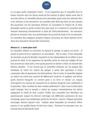 105
et un pays qu’ils aimeraient visiter. Il est important que le conseiller face le
même exercice avec les élèves avant de leur laisser la place. Après avoir fait le
tour des élèves, le conseiller devrait leur demander quels sont leur attentes face
à cet exercice et les rencontres. Le conseiller doit faire des liens en leur posant
des questions sur les pressions d’entrer au secondaire et l’ennui de se faire
demander qu’est-ce qu’ils veulent être plus tard. À ce moment le conseiller doit
montrer beaucoup d’authenticité et faire de l’auto-dévoilement. La rencontre
devrait se terminer avec une présentation du journal de bord et de sa nécessité.
Le conseiller doit expliquer qu’après chaque rencontre, les élèves doivent écrire
dans leur journal le résumé des rencontres.
Séance 2 : 1 mois plus tard
Le conseiller débute la rencontre en faisant le groupe se placer en cercle. Il
prend le pouls de leur expérience au secondaire. Par la suite, il leur demande
de résumer un peu la dernière rencontre en leur demandant de se référer à leur
journal de bord. Il est important de spécifier qu’ils ne sont pas obligés de lire
leur journal au mots près, mais qu’ils peuvent se limiter à faire un résumé des
thèmes abordés. Il est crucial que le conseiller revienne sur les propos des
étudiants et incite les autres du groupe à poser des questions à leurs
camarades afin de dynamiser les interventions. Par la suite, le conseiller dépose
au milieu du cercle des crayons de différentes couleurs. Il explique aux élèves
qu’ils devront lorsqu’ils se sentent près à se lever et choisir un crayon
correspond à la couleur de comment ils se sentent lorsqu’ils sont confrontés à
la question : Que voudrais-tu faire comme profession? / Que veux-tu faire plus
tard? Lorsque tout le monde a choisi un crayon, volontairement les élèves
expliquent le choix de leur couleur. Enfin, leur conseiller leur distribue un
questionnaire auquel ils devront interroger six différentes personnes de leur
entourage quant aux professions qu’ils les verraient exercer. Chaque personne
interrogée doivent donner trois emplois dans lesquelles ils verraient l’élève
exercer et sur quelles bases ils font leur choix. Terminer la rencontre avec un
résumé dans le journal de bord.
 