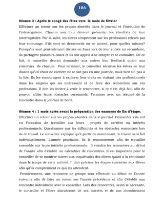 106
Séance 3 : Après le congé des fêtes vers le mois de février
Effectuer un retour sur les propos abordés dans le journal et l’exécution de
l’interrogatoire. Chacun son tour devront présenter les résultats de leur
interrogatoire. Par la suite, les élèves s’expriment sur les professions relevés par
leur entourage. S’ils sont en désaccords ou en accord, pour quelles raisons?
Puisqu’ils sont généralement divisés en foyer lors de leur entrée au secondaire,
ils partagent plusieurs cours et ils ont appris à se cotoyer et se connaître. De ce
fait, le conseiller devrait demander aux autres leur feedback quant aux
entrevues de chacun. Pour terminer, le conseiller sécurise les élèves en leur
disant qu’un choix de carrière ne se fait pas en une journée, mais bien un pas à
la fois. Ils les encouragent à explorer leur choix en visitant des professionnels
dans les emplois qui les intéressent et de faire des recherches sur ces
professions. Il doit les inciter à venir le rencontrer, si ce n’est déjà fait, afin de
pouvoir cibler leurs obstacles personnels. Terminer avec un résumé de la
rencontre dans le journal de bord.
Séance 4 : 1 mois après avant la préparation des examens de fin d’étape.
Effectuer un retour sur les propos abordés dans le journal. Demander s’ils ont
eu l’occasion de travailler sur leurs projets de carrière ou intérêts
professionnels. Questionner sur les difficultés et les obstacles rencontrés lors
de ce travail. Le conseiller explique qu’à partir de maintenant, le travail sera fait
individuellement. L’année prochaine, ils le rencontreront afin de travailler
ensemble sur leurs intérêts professionnels. Il viendra les rencontrer au début
de l’année afin d’établir un calendrier de rencontres. Il est important pour le
conseiller de se montrer ouvert aux inquiétudes des élèves quant à la continuité
dans le temps de cette activité. Il doit préciser les étapes suivantes aux élèves
afin qu’ils comprennent ce qui les attendent.
Premièrement, une rencontre de groupe sera effectuée au début de l’année
suivante afin de faire un retour sur l’année précédente et afin d’établir une
rencontre individuelle avec le conseiller. Lors des rencontres, selon la nécessité,
le conseiller et l’élève discuteront de ses intérêts et de son cheminement
 
