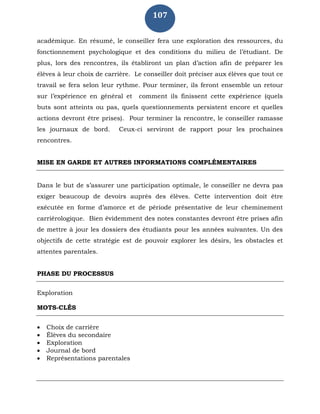 107
académique. En résumé, le conseiller fera une exploration des ressources, du
fonctionnement psychologique et des conditions du milieu de l’étudiant. De
plus, lors des rencontres, ils établiront un plan d’action afin de préparer les
élèves à leur choix de carrière. Le conseiller doit préciser aux élèves que tout ce
travail se fera selon leur rythme. Pour terminer, ils feront ensemble un retour
sur l’expérience en général et comment ils finissent cette expérience (quels
buts sont atteints ou pas, quels questionnements persistent encore et quelles
actions devront être prises). Pour terminer la rencontre, le conseiller ramasse
les journaux de bord. Ceux-ci serviront de rapport pour les prochaines
rencontres.
MISE EN GARDE ET AUTRES INFORMATIONS COMPLÉMENTAIRES
Dans le but de s’assurer une participation optimale, le conseiller ne devra pas
exiger beaucoup de devoirs auprès des élèves. Cette intervention doit être
exécutée en forme d’amorce et de période présentative de leur cheminement
carriérologique. Bien évidemment des notes constantes devront être prises afin
de mettre à jour les dossiers des étudiants pour les années suivantes. Un des
objectifs de cette stratégie est de pouvoir explorer les désirs, les obstacles et
attentes parentales.
PHASE DU PROCESSUS
Exploration
MOTS-CLÉS
 Choix de carrière
 Élèves du secondaire
 Exploration
 Journal de bord
 Représentations parentales
 