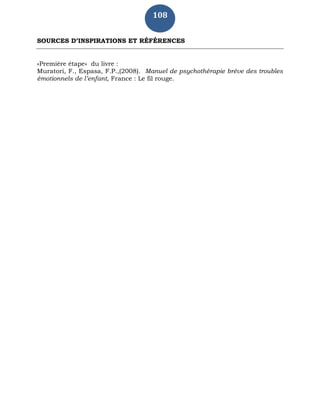108
SOURCES D’INSPIRATIONS ET RÉFÉRENCES
«Première étape» du livre :
Muratori, F., Espasa, F.P.,(2008). Manuel de psychothérapie brève des troubles
émotionnels de l’enfant, France : Le fil rouge.
 