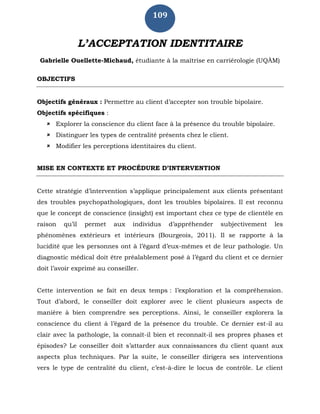 109
L’ACCEPTATION IDENTITAIRE
Gabrielle Ouellette-Michaud, étudiante à la maîtrise en carriérologie (UQÀM)
OBJECTIFS
Objectifs généraux : Permettre au client d’accepter son trouble bipolaire.
Objectifs spécifiques :
 Explorer la conscience du client face à la présence du trouble bipolaire.
 Distinguer les types de centralité présents chez le client.
 Modifier les perceptions identitaires du client.
MISE EN CONTEXTE ET PROCÉDURE D’INTERVENTION
Cette stratégie d’intervention s’applique principalement aux clients présentant
des troubles psychopathologiques, dont les troubles bipolaires. Il est reconnu
que le concept de conscience (insight) est important chez ce type de clientèle en
raison qu’il permet aux individus d’appréhender subjectivement les
phénomènes extérieurs et intérieurs (Bourgeois, 2011). Il se rapporte à la
lucidité que les personnes ont à l’égard d’eux-mêmes et de leur pathologie. Un
diagnostic médical doit être préalablement posé à l’égard du client et ce dernier
doit l’avoir exprimé au conseiller.
Cette intervention se fait en deux temps : l’exploration et la compréhension.
Tout d’abord, le conseiller doit explorer avec le client plusieurs aspects de
manière à bien comprendre ses perceptions. Ainsi, le conseiller explorera la
conscience du client à l’égard de la présence du trouble. Ce dernier est-il au
clair avec la pathologie, la connaît-il bien et reconnaît-il ses propres phases et
épisodes? Le conseiller doit s’attarder aux connaissances du client quant aux
aspects plus techniques. Par la suite, le conseiller dirigera ses interventions
vers le type de centralité du client, c’est-à-dire le locus de contrôle. Le client
 