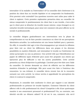 110
internalise-t-il la maladie ou l’externalise-t-il? Le conseiller doit s’intéresser à la
position du client face au trouble bipolaire et en comprendre les fondements.
D’où provient cette centralité? Les questions ouvertes sont utiles pour aider le
client à explorer. Cette première exploration permettra donc au conseiller de
mieux comprendre le positionnement du client face à son trouble, c’est-à-dire
que le client peut se détacher du trouble (cause externe, corps étranger) ou s’y
rattacher (trouble intrinsèque), pour ainsi voir comment cela peut affecter sa vie
sociale et professionnelle.
Le conseiller dirigera graduellement ses interventions vers la phase de
compréhension en vue de faire prendre conscience au client de ses perceptions
identitaires actuelles. La confrontation est une bonne habileté pour y parvenir.
En effet, le conseiller doit agir à titre d’accompagnateur qui stimule la réflexion
pour faire voir au client les différences dans ses propos et les diverses
possibilités en matière d’identité, soit internaliser le trouble ou l’extérioriser de
même qu’accepter ou non sa présence. Une activité telle que l’identification sur
papier de différents types d’identité peut aussi être proposée aux clients qui
éprouvent plus de difficulté à voir les autres possibilités. Cette activité
permettra au client d’objectiver la pathologie. L’activité peut être faite avec l’aide
du conseiller. Ce dernier demande au client de réfléchir sur les différentes
manières d’aborder la pathologie. Elle peut aussi être faite à l’extérieur des
rencontres. Le cas échéant, le conseiller devra revenir lors de la rencontre
suivante sur cette activité. Le retour servira à approfondir les perceptions du
client et à mieux le comprendre.
Finalement, le conseiller doit confronter le client par rapport à son identité
professionnelle en présence de trouble bipolaire. Comment l’identité du client
affecte-t-elle le rôle professionnel du client? L’empêche-t-elle d’une quelconque
manière à son avancement personnel et professionnel? Ou, au contraire, son
identité est-elle un élément aidant? Si tel est le cas, comment cela est-il
 