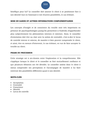 111
bénéfique pour lui? Le conseiller doit amener le client à se positionner face à
son identité tout en l’amenant à voir d’autres possibilités, le cas échéant.
MISE EN GARDE ET AUTRES INFORMATIONS COMPLÉMENTAIRES
Les concepts d’insight et de conscience du trouble sont très importants en
présence de psychopathologies puisqu’ils permettent à l’individu d’appréhender
plus subjectivement les phénomènes internes et externes. Ainsi, le conseiller
d’orientation doit être au clair avec la notion de centralité, c’est-à-dire le locus
de contrôle interne et externe, de manière à bien pouvoir comprendre le client,
et ainsi, être en mesure d’intervenir, le cas échéant, en vue de faire accepter le
trouble au client.
PHASE DU PROCESSUS
Cette stratégie est à mi-chemin entre l’exploration et la compréhension. Elle
s’applique lorsque le client et le conseiller se font mutuellement confiance et
que plusieurs éléments ont été dévoilés. Le conseiller amène donc le client à
mieux comprendre ses perceptions et l’accompagne de manière à lui faire
entrevoir des possibilités différentes quant à son identité.
MOTS-CLÉS
 Acceptation
 Centralité
 Conscience
 Identité
 Locus de contrôle
 