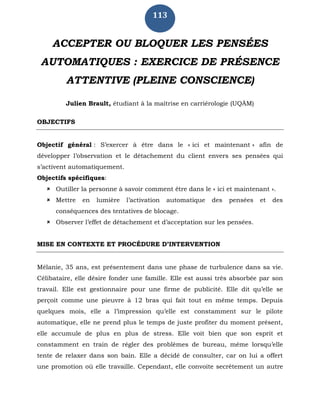 113
ACCEPTER OU BLOQUER LES PENSÉES
AUTOMATIQUES : EXERCICE DE PRÉSENCE
ATTENTIVE (PLEINE CONSCIENCE)
Julien Brault, étudiant à la maîtrise en carriérologie (UQÀM)
OBJECTIFS
Objectif général : S’exercer à être dans le « ici et maintenant » afin de
développer l’observation et le détachement du client envers ses pensées qui
s’activent automatiquement.
Objectifs spécifiques:
 Outiller la personne à savoir comment être dans le « ici et maintenant ».
 Mettre en lumière l’activation automatique des pensées et des
conséquences des tentatives de blocage.
 Observer l’effet de détachement et d’acceptation sur les pensées.
MISE EN CONTEXTE ET PROCÉDURE D’INTERVENTION
Mélanie, 35 ans, est présentement dans une phase de turbulence dans sa vie.
Célibataire, elle désire fonder une famille. Elle est aussi très absorbée par son
travail. Elle est gestionnaire pour une firme de publicité. Elle dit qu’elle se
perçoit comme une pieuvre à 12 bras qui fait tout en même temps. Depuis
quelques mois, elle a l’impression qu’elle est constamment sur le pilote
automatique, elle ne prend plus le temps de juste profiter du moment présent,
elle accumule de plus en plus de stress. Elle voit bien que son esprit et
constamment en train de régler des problèmes de bureau, même lorsqu’elle
tente de relaxer dans son bain. Elle a décidé de consulter, car on lui a offert
une promotion où elle travaille. Cependant, elle convoite secrètement un autre
 