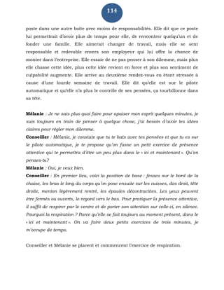 114
poste dans une autre boîte avec moins de responsabilités. Elle dit que ce poste
lui permettrait d’avoir plus de temps pour elle, de rencontrer quelqu’un et de
fonder une famille. Elle aimerait changer de travail, mais elle se sent
responsable et redevable envers son employeur qui lui offre la chance de
monter dans l’entreprise. Elle essaie de ne pas penser à son dilemme, mais plus
elle chasse cette idée, plus cette idée revient en force et plus son sentiment de
culpabilité augmente. Elle arrive au deuxième rendez-vous en étant stressée à
cause d’une lourde semaine de travail. Elle dit qu’elle est sur le pilote
automatique et qu’elle n’a plus le contrôle de ses pensées, ça tourbillonne dans
sa tête.
Mélanie : Je ne sais plus quoi faire pour apaiser mon esprit quelques minutes, je
suis toujours en train de penser à quelque chose, j’ai besoin d’avoir les idées
claires pour régler mon dilemme.
Conseiller : Mélanie, je constate que tu te bats avec tes pensées et que tu es sur
le pilote automatique, je te propose qu’on fasse un petit exercice de présence
attentive qui te permettra d’être un peu plus dans le « ici et maintenant ». Qu’en
penses-tu?
Mélanie : Oui, je veux bien.
Conseiller : En premier lieu, voici la position de base : fesses sur le bord de la
chaise, les bras le long du corps qu’on pose ensuite sur les cuisses, dos droit, tête
droite, menton légèrement rentré, les épaules décontractées. Les yeux peuvent
être fermés ou ouverts, le regard vers le bas. Pour pratiquer la présence attentive,
il suffit de respirer par le ventre et de porter son attention sur celle-ci, en silence.
Pourquoi la respiration ? Parce qu’elle se fait toujours au moment présent, dans le
« ici et maintenant ». On va faire deux petits exercices de trois minutes, je
m’occupe de temps.
Conseiller et Mélanie se placent et commencent l’exercice de respiration.
 