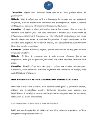 115
Conseiller : (Après trois minutes) Est-ce que tu as noté quelque chose de
particulier?
Mélanie : Oui, je m’aperçois qu’il y a beaucoup de pensées qui me traversent
l’esprit et j’ai de la misère à me concentrer sur ma respiration, même si j’essaie
de bloquer ces pensées, elles reviennent toujours à la charge.
Conseiller : Il s’agit là d’un phénomène tout à fait normal, plus on tente de
contrôler une pensée plus elle aura tendance à revenir plus intensément et
fréquemment. Maintenant, je propose de refaire l’activité, mais dans ce cas-ci, au
lieu de bloquer ou tenter de contrôler les pensées, il s’agit simplement de les
observer sans jugement ni contrôle et ensuite, tout doucement de recentrer votre
l’attention vers la respiration.
Conseiller : (Après 3 minutes) Et puis, quelles observations se dégagent de cette
deuxième tentative ?
Mélanie : Et bien, je remarque que je suis revenue plusieurs fois à ma
respiration, mais que les pensées finissaient par partir. D’autres prenaient leur
place.
Conseiller : En effet, l’esprit est très actif et carbure aux pensées automatiques.
Cependant, en se recentrant sur notre respiration sans tentative de blocage, cette
activité finit par s’atténuer.
MISE EN GARDE ET AUTRES INFORMATIONS COMPLÉMENTAIRES
Demande d’avoir une alliance, non recommandée pour la première séance,
utiliser une terminologie positive (présence attentive) non associée au
bouddhisme, à la religion ou au spiritisme (crainte négative associée au terme
méditation ou pleine conscience).
Axer l’activité sur l’utilité terre à terre de l’exercice.
Préférable que le conseiller ait déjà expérimenté la présence attentive et qu’il en
comprenne les principes de bases.
 