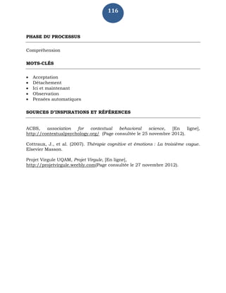 116
PHASE DU PROCESSUS
Compréhension
MOTS-CLÉS
 Acceptation
 Détachement
 Ici et maintenant
 Observation
 Pensées automatiques
SOURCES D’INSPIRATIONS ET RÉFÉRENCES
ACBS, association for contextual behavioral science, [En ligne],
http://contextualpsychology.org/ (Page consultée le 25 novembre 2012).
Cottraux, J., et al. (2007). Thérapie cognitive et émotions : La troisième vague.
Elsevier Masson.
Projet Virgule UQAM, Projet Virgule, [En ligne],
http://projetvirgule.weebly.com(Page consultée le 27 novembre 2012).
 