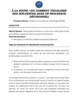 117
À LA SOUPE ! (OU COMMENT VISUALISER
SES INFLUENCES DANS UN PROCESSUS
DÉCISIONNEL)
Véronique Morasse, étudiante à la maîtrise en carriérologie (UQÀM)
OBJECTIFS
Objectif général : Faire prendre conscience au client de la valeur qu’il accorde
aux influences extérieures dans son processus décisionnel.
Objectifs spécifiques :
 Reconnaître les influences néfastes des bonnes influences.
MISE EN CONTEXTE ET PROCÉDURE D’INTERVENTION
Cette activité trouvera son utilité auprès des clients de tous âges présentant
certaines problématiques au niveau de leur processus décisionnel. Ces
problématiques pourraient être :
1- Besoin de l’accord d’un grand nombre de personnes avant de prendre une
décision; la personne ne se fait pas confiance lorsque vient le temps de
choisir.
2- La personne ne se connaît qu’à travers le regard des autres, c’est-à-dire
qu’elle a une mauvaise connaissance de soi.
La stratégie d’intervention consiste à « cuisiner » une soupe avec le client dans
le but de déterminer avec lui dans quelle mesure il s’écoute, se respecte lorsque
vient le temps de prendre d’importantes décisions. Respecte-t-il ses goûts, ses
intérêts, ses préférences? Est-ce que cela est en accord avec ses buts, ses
objectifs, ses rêves? Ou encore est-ce que cela correspond davantage aux
opinions des autres? Rappelons que le but n’est pas d’éloigner toutes sources
 