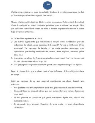 118
d’influences extérieures, mais bien d’aider le client à prendre conscience du fait
qu’il ne doit pas s’oublier au profit des autres.
Afin de réaliser cette stratégie d’intervention orientante, l’intervenant devra tout
d’abord expliquer au client comment procéder pour «cuisiner » sa soupe. Bien
que certaines indications soient de mise, il s’avère important de laisser le client
faire preuve de créativité.
1- Le bouillon représente le client
2- Les autres ingrédients qui composent la soupe seront déterminés par les
influences du client. À qui demande-t-il conseil? Par qui a-t-il besoin d’être
approuvé? Par exemple, la famille et les amis proches pourraient être
représentés par des légumes (carottes, céleris, fèves, oignons, tomates, petits
pois, etc.)
3- Les autres membres de l’entourage du client, pourraient être représentés par
du, riz, pâtes alimentaires, orge, etc.
4- Les préjugés de la personne seront quant à eux représentés par les épices
Donc, à chaque fois, que le client parle d’une influence, il devra l’ajouter dans
sa soupe.
Voici un exemple de ce que pourrait mentionner un client durant une
entrevue :
- Mes parents sont très importants pour moi, je ne voudrais pas les décevoir.
- Mon ami Marc me connaît mieux que moi-même. Son avis compte beaucoup
pour moi!
- Je dois prendre en compte ce que pense ma copine. Après tout, elle est elle
aussi concernée.
- Je demande très souvent l’opinion de mes amis, ce sont d’excellents
conseillers.
 