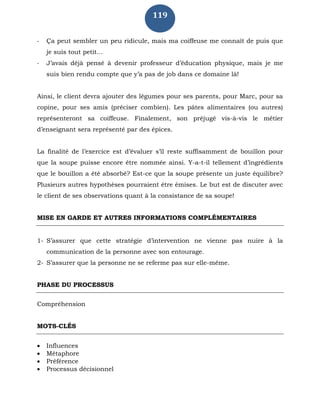 119
- Ça peut sembler un peu ridicule, mais ma coiffeuse me connaît de puis que
je suis tout petit…
- J’avais déjà pensé à devenir professeur d’éducation physique, mais je me
suis bien rendu compte que y’a pas de job dans ce domaine là!
Ainsi, le client devra ajouter des légumes pour ses parents, pour Marc, pour sa
copine, pour ses amis (préciser combien). Les pâtes alimentaires (ou autres)
représenteront sa coiffeuse. Finalement, son préjugé vis-à-vis le métier
d’enseignant sera représenté par des épices.
La finalité de l’exercice est d’évaluer s’il reste suffisamment de bouillon pour
que la soupe puisse encore être nommée ainsi. Y-a-t-il tellement d’ingrédients
que le bouillon a été absorbé? Est-ce que la soupe présente un juste équilibre?
Plusieurs autres hypothèses pourraient être émises. Le but est de discuter avec
le client de ses observations quant à la consistance de sa soupe!
MISE EN GARDE ET AUTRES INFORMATIONS COMPLÉMENTAIRES
1- S’assurer que cette stratégie d’intervention ne vienne pas nuire à la
communication de la personne avec son entourage.
2- S’assurer que la personne ne se referme pas sur elle-même.
PHASE DU PROCESSUS
Compréhension
MOTS-CLÉS
 Influences
 Métaphore
 Préférence
 Processus décisionnel
 