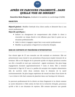 121
APRÈS UN PARCOURS FRAGMENTÉ…DANS
QUELLE VOIE SE DIRIGER?
Geneviève Katia Bergeron, étudiante à la maîtrise en carriérologie (UQÀM)
OBJECTIFS
Objectif général : Modifier l’attitude d’un client confus et démotivé face à son
avenir professionnel.
Objectifs spécifiques :
 Induire un changement de comportement afin d’aider le client à
s’accorder un temps d’arrêt et de réflexion pour faire le point sur sa
situation professionnelle.
 Aider le client à regagner espoir face à son avenir professionnel.
 Modifier sa perception à l’égard de la recherche d’emploi.
MISE EN CONTEXTE ET PROCÉDURE D’INTERVENTION
Une cliente âgée de 37 ans consulte car elle souhaite se réorienter. Elle est
présentement sans travail et ses prestations d’assurance-emploi viennent de se
terminer. Elle se dit fatiguée de la précarité qu’elle vit depuis plusieurs années
car elle a travaillé en tant que contractuel - pigiste seulement. Ses plus longs
engagements duraient approximativement 4 mois et demi. Elle a terminé
l’université à l’âge de 27 ans et a parfois dû accepter des emplois alimentaires
afin de survivre entre deux contrats dans le domaine de la santé
environnementale. Sa plus longue expérience de travail est donc d’une durée de
1 an et demi et elle était commis de plancher dans une boutique de vêtement.
Le parcours professionnel de la cliente est donc fragmenté et la cliente nomme
se sentir démotivée à l’idée même de faire de la recherche d’emploi, processus
qu’elle a fait à une douzaine de reprises. Elle nomme éprouver une grande
 