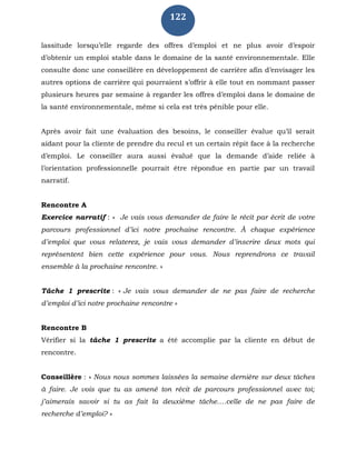 122
lassitude lorsqu’elle regarde des offres d’emploi et ne plus avoir d’espoir
d’obtenir un emploi stable dans le domaine de la santé environnementale. Elle
consulte donc une conseillère en développement de carrière afin d’envisager les
autres options de carrière qui pourraient s’offrir à elle tout en nommant passer
plusieurs heures par semaine à regarder les offres d’emploi dans le domaine de
la santé environnementale, même si cela est très pénible pour elle.
Après avoir fait une évaluation des besoins, le conseiller évalue qu’il serait
aidant pour la cliente de prendre du recul et un certain répit face à la recherche
d’emploi. Le conseiller aura aussi évalué que la demande d’aide reliée à
l’orientation professionnelle pourrait être répondue en partie par un travail
narratif.
Rencontre A
Exercice narratif : « Je vais vous demander de faire le récit par écrit de votre
parcours professionnel d’ici notre prochaine rencontre. À chaque expérience
d’emploi que vous relaterez, je vais vous demander d’inscrire deux mots qui
représentent bien cette expérience pour vous. Nous reprendrons ce travail
ensemble à la prochaine rencontre. »
Tâche 1 prescrite : « Je vais vous demander de ne pas faire de recherche
d’emploi d’ici notre prochaine rencontre »
Rencontre B
Vérifier si la tâche 1 prescrite a été accomplie par la cliente en début de
rencontre.
Conseillère : « Nous nous sommes laissées la semaine dernière sur deux tâches
à faire. Je vois que tu as amené ton récit de parcours professionnel avec toi;
j’aimerais savoir si tu as fait la deuxième tâche….celle de ne pas faire de
recherche d’emploi? »
 