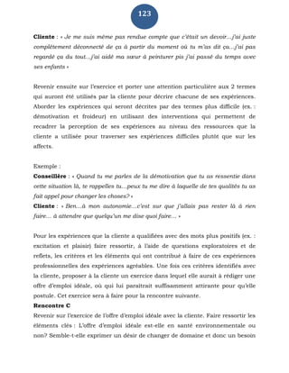 123
Cliente : « Je me suis même pas rendue compte que c’était un devoir…j’ai juste
complètement déconnecté de ça à partir du moment où tu m’as dit ça…j’ai pas
regardé ça du tout…j’ai aidé ma sœur à peinturer pis j’ai passé du temps avec
ses enfants »
Revenir ensuite sur l’exercice et porter une attention particulière aux 2 termes
qui auront été utilisés par la cliente pour décrire chacune de ses expériences.
Aborder les expériences qui seront décrites par des termes plus difficile (ex. :
démotivation et froideur) en utilisant des interventions qui permettent de
recadrer la perception de ses expériences au niveau des ressources que la
cliente a utilisée pour traverser ses expériences difficiles plutôt que sur les
affects.
Exemple :
Conseillère : « Quand tu me parles de la démotivation que tu as ressentie dans
cette situation là, te rappelles tu…peux tu me dire à laquelle de tes qualités tu as
fait appel pour changer les choses? »
Cliente : « Ben…à mon autonomie…c’est sur que j’allais pas rester là à rien
faire… à attendre que quelqu’un me dise quoi faire… »
Pour les expériences que la cliente a qualifiées avec des mots plus positifs (ex. :
excitation et plaisir) faire ressortir, à l’aide de questions exploratoires et de
reflets, les critères et les éléments qui ont contribué à faire de ces expériences
professionnelles des expériences agréables. Une fois ces critères identifiés avec
la cliente, proposer à la cliente un exercice dans lequel elle aurait à rédiger une
offre d’emploi idéale, où qui lui paraîtrait suffisamment attirante pour qu’elle
postule. Cet exercice sera à faire pour la rencontre suivante.
Rencontre C
Revenir sur l’exercice de l’offre d’emploi idéale avec la cliente. Faire ressortir les
éléments clés : L’offre d’emploi idéale est-elle en santé environnementale ou
non? Semble-t-elle exprimer un désir de changer de domaine et donc un besoin
 