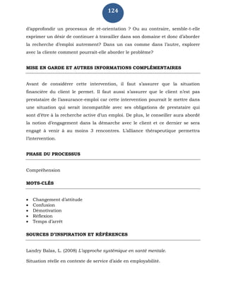 124
d’approfondir un processus de ré-orientation ? Ou au contraire, semble-t-elle
exprimer un désir de continuer à travailler dans son domaine et donc d’aborder
la recherche d’emploi autrement? Dans un cas comme dans l’autre, explorer
avec la cliente comment pourrait-elle aborder le problème?
MISE EN GARDE ET AUTRES INFORMATIONS COMPLÉMENTAIRES
Avant de considérer cette intervention, il faut s’assurer que la situation
financière du client le permet. Il faut aussi s’assurer que le client n’est pas
prestataire de l’assurance-emploi car cette intervention pourrait le mettre dans
une situation qui serait incompatible avec ses obligations de prestataire qui
sont d’être à la recherche active d’un emploi. De plus, le conseiller aura abordé
la notion d’engagement dans la démarche avec le client et ce dernier se sera
engagé à venir à au moins 3 rencontres. L’alliance thérapeutique permettra
l’intervention.
PHASE DU PROCESSUS
Compréhension
MOTS-CLÉS
 Changement d’attitude
 Confusion
 Démotivation
 Réflexion
 Temps d’arrêt
SOURCES D’INSPIRATION ET RÉFÉRENCES
Landry Balas, L. (2008) L’approche systémique en santé mentale.
Situation réelle en contexte de service d’aide en employabilité.
 