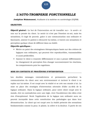 125
L’AUTO-TROMPERIE FONCTIONNELLE
Joséphine Mukamusoni, étudiante à la maîtrise en carriérologie (UQÀM)
OBJECTIFS
Objectif général : Le but de l’intervention est de travailler sur « le sentir » et
non sur la pensée du client. Le sentir ici n’est pas l’émotion en-soi, mais les
sensations. Il s’agit de pouvoir, grâce à une communication non ordinaire et
fascinante, amener le patient à découvrir lui-même, à travers ses sensations et
perception quelque chose de différent dans sa réalité.
Objectifs spécifiques :
 Mettre au point des stratagèmes thérapeutiques basés sur des critères de
logiques non ordinaires, qui peuvent être reproductibles, transmissibles
et aussi prédictibles.
 Amener le client à ressentir différemment et non à penser différemment.
Le changement de perception fera changer successivement les réactions,
les comportements puis les cognitions.
MISE EN CONTEXTE ET PROCÉDURE D’INTERVENTION
Les doubles messages contradictoires et permanents perturbent la
communication du client avec son environnement et incitent le client à se
replier sur lui-même. Il est coupé avec la réalité et se crée son monde à lui. La
mise en place des stratégies d’intervention nécessite d’aller au-delà de la
logique ordinaire. Dans la logique ordinaire, pour notre client coupé avec le
monde, être en contradiction avec une règle, vivre l’incohérence des idées n’est
rien d’exceptionnel. Seule l’application de la logique non ordinaire aura un
pouvoir incroyable dans cette constitution des pathologies que dans leur
déconstruction. Le client qui est coupé avec la réalité présente des sensations
fondamentales comme la peur, le plaisir, la colère et la douleur. À partir de ces
 