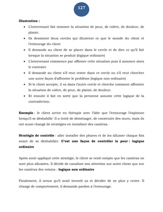 127
Illustration :
 L’intervenant fait nommer la situation de peur, de colère, de douleur, de
plaisir.
 Ils dessinent deux cercles qui illustrent ce que le monde du client et
l’entourage du client
 Il demande au client de se placer dans le cercle et de dire ce qu’il fait
lorsque la situation se produit (logique ordinaire)
 L’intervenant commence par affirmer cette situation puis il annonce alors
le contraire
 Il demande au client s’il veut rester dans ce cercle ou s’il veut chercher
une autre façon d’affronter le problème (logique non ordinaire)
 Si le client accepte, il va dans l’autre cercle et cherche comment affronter
la situation de colère, de peur, de plaisir, de douleur.
 Et ensuite il fait en sorte que la personne assume cette logique de la
contradiction.
Exemple : le client arrive en thérapie avec l’idée que l’entourage l’espionne
lorsqu’il se déshabille`.Il a tenté de déménager, de construire des murs, mais ils
ont aussi changé de stratégies en installant des caméras.
Stratégie de contrôle : aller installer des phares et de les allumer chaque fois
avant de se déshabiller. C’est une façon de contrôler la peur : logique
ordinaire
Après avoir appliqué cette stratégie, le client se rend compte que les caméras ne
sont plus allumées. Il décide de canaliser son attention sur autre chose que sur
les caméras des voisins : logique non ordinaire
Finalement, il avoue qu’il avait inventé ça et décider de ne plus y croire. Il
change de comportement, il demande pardon à l’entourage.
 