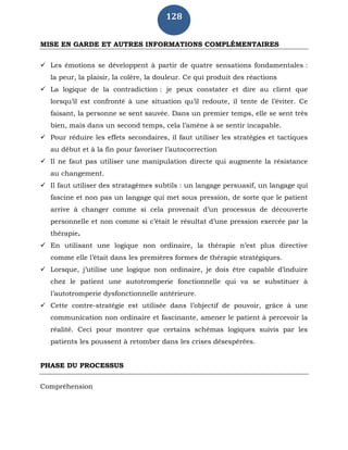128
MISE EN GARDE ET AUTRES INFORMATIONS COMPLÉMENTAIRES
 Les émotions se développent à partir de quatre sensations fondamentales :
la peur, la plaisir, la colère, la douleur. Ce qui produit des réactions
 La logique de la contradiction : je peux constater et dire au client que
lorsqu’il est confronté à une situation qu’il redoute, il tente de l’éviter. Ce
faisant, la personne se sent sauvée. Dans un premier temps, elle se sent très
bien, mais dans un second temps, cela l’amène à se sentir incapable.
 Pour réduire les effets secondaires, il faut utiliser les stratégies et tactiques
au début et à la fin pour favoriser l’autocorrection
 Il ne faut pas utiliser une manipulation directe qui augmente la résistance
au changement.
 Il faut utiliser des stratagèmes subtils : un langage persuasif, un langage qui
fascine et non pas un langage qui met sous pression, de sorte que le patient
arrive à changer comme si cela provenait d’un processus de découverte
personnelle et non comme si c’était le résultat d’une pression exercée par la
thérapie.
 En utilisant une logique non ordinaire, la thérapie n’est plus directive
comme elle l’était dans les premières formes de thérapie stratégiques.
 Lorsque, j’utilise une logique non ordinaire, je dois être capable d’induire
chez le patient une autotromperie fonctionnelle qui va se substituer à
l’autotromperie dysfonctionnelle antérieure.
 Cette contre-stratégie est utilisée dans l’objectif de pouvoir, grâce à une
communication non ordinaire et fascinante, amener le patient à percevoir la
réalité. Ceci pour montrer que certains schémas logiques suivis par les
patients les poussent à retomber dans les crises désespérées.
PHASE DU PROCESSUS
Compréhension
 