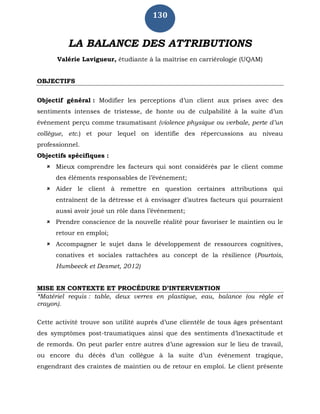 130
LA BALANCE DES ATTRIBUTIONS
Valérie Lavigueur, étudiante à la maîtrise en carriérologie (UQAM)
OBJECTIFS
Objectif général : Modifier les perceptions d’un client aux prises avec des
sentiments intenses de tristesse, de honte ou de culpabilité à la suite d’un
événement perçu comme traumatisant (violence physique ou verbale, perte d’un
collègue, etc.) et pour lequel on identifie des répercussions au niveau
professionnel.
Objectifs spécifiques :
 Mieux comprendre les facteurs qui sont considérés par le client comme
des éléments responsables de l’événement;
 Aider le client à remettre en question certaines attributions qui
entraînent de la détresse et à envisager d’autres facteurs qui pourraient
aussi avoir joué un rôle dans l’événement;
 Prendre conscience de la nouvelle réalité pour favoriser le maintien ou le
retour en emploi;
 Accompagner le sujet dans le développement de ressources cognitives,
conatives et sociales rattachées au concept de la résilience (Pourtois,
Humbeeck et Desmet, 2012)
MISE EN CONTEXTE ET PROCÉDURE D’INTERVENTION
*Matériel requis : table, deux verres en plastique, eau, balance (ou règle et
crayon).
Cette activité trouve son utilité auprès d’une clientèle de tous âges présentant
des symptômes post-traumatiques ainsi que des sentiments d’inexactitude et
de remords. On peut parler entre autres d’une agression sur le lieu de travail,
ou encore du décès d’un collègue à la suite d’un événement tragique,
engendrant des craintes de maintien ou de retour en emploi. Le client présente
 