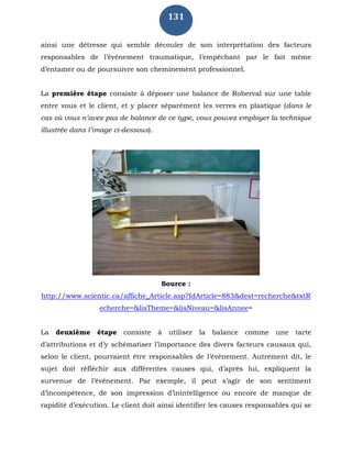131
ainsi une détresse qui semble découler de son interprétation des facteurs
responsables de l’événement traumatique, l’empêchant par le fait même
d’entamer ou de poursuivre son cheminement professionnel.
La première étape consiste à déposer une balance de Roberval sur une table
entre vous et le client, et y placer séparément les verres en plastique (dans le
cas où vous n’avez pas de balance de ce type, vous pouvez employer la technique
illustrée dans l’image ci-dessous).
Source :
http://www.scientic.ca/affiche_Article.asp?IdArticle=883&dest=recherche&txtR
echerche=&lisTheme=&lisNiveau=&lisAnnee=
La deuxième étape consiste à utiliser la balance comme une tarte
d’attributions et d’y schématiser l’importance des divers facteurs causaux qui,
selon le client, pourraient être responsables de l’événement. Autrement dit, le
sujet doit réfléchir aux différentes causes qui, d’après lui, expliquent la
survenue de l’événement. Par exemple, il peut s’agir de son sentiment
d’incompétence, de son impression d’inintelligence ou encore de manque de
rapidité d’exécution. Le client doit ainsi identifier les causes responsables qui se
 