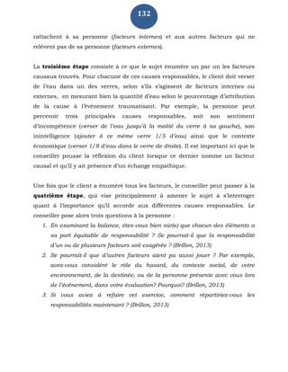 132
rattachent à sa personne (facteurs internes) et aux autres facteurs qui ne
relèvent pas de sa personne (facteurs externes).
La troisième étape consiste à ce que le sujet énumère un par un les facteurs
causaux trouvés. Pour chacune de ces causes responsables, le client doit verser
de l’eau dans un des verres, selon s’ils s’agissent de facteurs internes ou
externes, en mesurant bien la quantité d’eau selon le pourcentage d’attribution
de la cause à l’événement traumatisant. Par exemple, la personne peut
percevoir trois principales causes responsables, soit son sentiment
d’incompétence (verser de l’eau jusqu’à la moitié du verre à sa gauche), son
inintelligence (ajouter à ce même verre 1/5 d’eau) ainsi que le contexte
économique (verser 1/8 d’eau dans le verre de droite). Il est important ici que le
conseiller pousse la réflexion du client lorsque ce dernier nomme un facteur
causal et qu’il y ait présence d’un échange empathique.
Une fois que le client a énuméré tous les facteurs, le conseiller peut passer à la
quatrième étape, qui vise principalement à amener le sujet à s’interroger
quant à l’importance qu’il accorde aux différentes causes responsables. Le
conseiller pose alors trois questions à la personne :
1. En examinant la balance, êtes-vous bien sûr(e) que chacun des éléments a
sa part équitable de responsabilité ? Se pourrait-il que la responsabilité
d’un ou de plusieurs facteurs soit exagérée ? (Brillon, 2013)
2. Se pourrait-il que d’autres facteurs aient pu aussi jouer ? Par exemple,
avez-vous considéré le rôle du hasard, du contexte social, de votre
environnement, de la destinée, ou de la personne présente avec vous lors
de l’événement, dans votre évaluation? Pourquoi? (Brillon, 2013)
3. Si vous aviez à refaire cet exercice, comment répartiriez-vous les
responsabilités maintenant ? (Brillon, 2013)
 