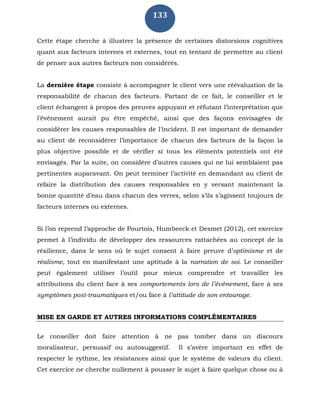 133
Cette étape cherche à illustrer la présence de certaines distorsions cognitives
quant aux facteurs internes et externes, tout en tentant de permettre au client
de penser aux autres facteurs non considérés.
La dernière étape consiste à accompagner le client vers une réévaluation de la
responsabilité de chacun des facteurs. Partant de ce fait, le conseiller et le
client échangent à propos des preuves appuyant et réfutant l’interprétation que
l’événement aurait pu être empêché, ainsi que des façons envisagées de
considérer les causes responsables de l’incident. Il est important de demander
au client de reconsidérer l’importance de chacun des facteurs de la façon la
plus objective possible et de vérifier si tous les éléments potentiels ont été
envisagés. Par la suite, on considère d’autres causes qui ne lui semblaient pas
pertinentes auparavant. On peut terminer l’activité en demandant au client de
refaire la distribution des causes responsables en y versant maintenant la
bonne quantité d’eau dans chacun des verres, selon s’ils s’agissent toujours de
facteurs internes ou externes.
Si l’on reprend l’approche de Pourtois, Humbeeck et Desmet (2012), cet exercice
permet à l’individu de développer des ressources rattachées au concept de la
résilience, dans le sens où le sujet consent à faire preuve d’optimisme et de
réalisme, tout en manifestant une aptitude à la narration de soi. Le conseiller
peut également utiliser l’outil pour mieux comprendre et travailler les
attributions du client face à ses comportements lors de l’événement, face à ses
symptômes post-traumatiques et/ou face à l’attitude de son entourage.
MISE EN GARDE ET AUTRES INFORMATIONS COMPLÉMENTAIRES
Le conseiller doit faire attention à ne pas tomber dans un discours
moralisateur, persuasif ou autosuggestif. Il s’avère important en effet de
respecter le rythme, les résistances ainsi que le système de valeurs du client.
Cet exercice ne cherche nullement à pousser le sujet à faire quelque chose ou à
 