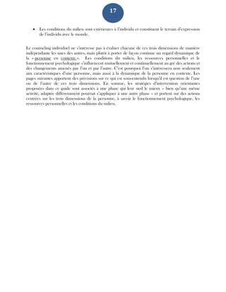 17
 Les conditions du milieu sont extérieures à l’individu et constituent le terrain d’expression
de l’individu avec le monde.
Le counseling individuel ne s’intéresse pas à évaluer chacune de ces trois dimensions de manière
indépendante les unes des autres, mais plutôt à porter de façon continue un regard dynamique de
la « personne en contexte ». Les conditions du milieu, les ressources personnelles et le
fonctionnement psychologique s’influencent mutuellement et continuellement au gré des actions et
des changements amenés par l’un et par l’autre. C’est pourquoi l’on s’intéressera non seulement
aux caractéristiques d’une personne, mais aussi à la dynamique de la personne en contexte. Les
pages suivantes apportent des précisions sur ce qui est sous-entendu lorsqu’il est question de l’une
ou de l’autre de ces trois dimensions. En somme, les stratégies d’intervention orientantes
proposées dans ce guide sont associés à une phase qui leur sied le mieux – bien qu’une même
activité, adaptée différemment pourrait s’appliquer à une autre phase – et portent sur des actions
centrées sur les trois dimensions de la personne, à savoir le fonctionnement psychologique, les
ressources personnelles et les conditions du milieu.
 
