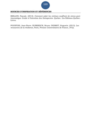 135
SOURCES D’INSPIRATION ET RÉFÉRENCES
BRILLON, Pascale. (2013). Comment aider les victimes souffrant de stress post-
traumatique. Guide à l’intention des thérapeutes. Québec. Les Éditions Québec-
Livres.
POURTOIS, Jean-Pierre. HUMBEECK, Bruno. DESMET, Huguette. (2012). Les
ressources de la résilience, Paris, Presses Universitaires de France, 347p.
 