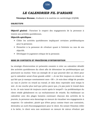 136
LE CALENDRIER FIL D’ARIANE
Véronique Morasse, étudiante à la maîtrise en carriérologie (UQÀM)
OBJECTIFS
Objectif général : Favoriser le respect des engagements de la personne à
travers ses activités quotidiennes.
Objectifs spécifiques :
 Cibler les activités quotidiennes impliquant certaines problématiques
pour la personne.
 Permettre à la personne de s’évaluer quant à l’atteinte ou non de ses
objectifs.
 Développer le jugement critique de la personne.
MISE EN CONTEXTE ET PROCÉDURE D’INTERVENTION
La stratégie d’intervention ici présentée consiste à créer un calendrier détaillé
des activités quotidiennes du client afin de déterminer les problématiques qui
ponctuent sa routine. Voici un exemple de ce que pourrait dire un client pour
qui le calendrier serait d’une grande utilité : « Je me lève toujours en retard, ce
qui fait que je manque constamment mon « lift ». Je suis donc obligé de prendre
un taxi et j’arrive en retard au travail. Je dois donc reprendre mon temps le
soir. Je me couche plus tard que prévu parce que, y’a pas juste le travail dans
la vie. Je suis tanné de toujours courir après le temps!!! » La problématique du
client réside globalement en un enchaînement de retards. En établissant un
calendrier avec des plages horaires contenant chacune des activités de la
journée, la personne sera davantage en mesure de visualiser ses engagements à
respecter. Ce calendrier, plutôt que d’être perçu comme étant une contrainte,
deviendra un outil d’accompagnement pour le client. En notant l’émotion reliée
à la tâche, le client sera non seulement en mesure de mieux s’évaluer par
 