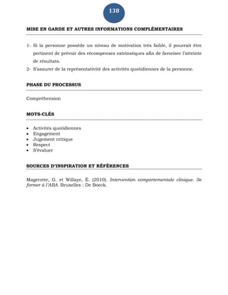 138
MISE EN GARDE ET AUTRES INFORMATIONS COMPLÉMENTAIRES
1- Si la personne possède un niveau de motivation très faible, il pourrait être
pertinent de prévoir des récompenses extrinsèques afin de favoriser l’atteinte
de résultats.
2- S’assurer de la représentativité des activités quotidiennes de la personne.
PHASE DU PROCESSUS
Compréhension
MOTS-CLÉS
 Activités quotidiennes
 Engagement
 Jugement critique
 Respect
 S’évaluer
SOURCES D’INSPIRATION ET RÉFÉRENCES
Magerotte, G. et Willaye, É. (2010). Intervention comportementale clinique. Se
former à l’ABA. Bruxelles : De Boeck.
 