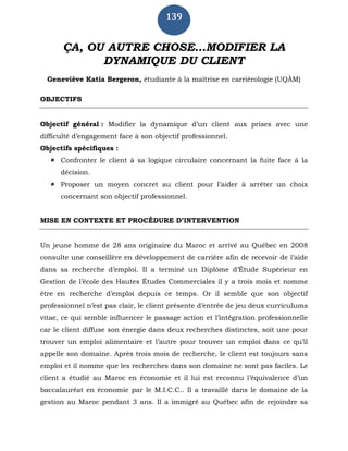 139
ÇA, OU AUTRE CHOSE…MODIFIER LA
DYNAMIQUE DU CLIENT
Geneviève Katia Bergeron, étudiante à la maîtrise en carriérologie (UQÀM)
OBJECTIFS
Objectif général : Modifier la dynamique d’un client aux prises avec une
difficulté d’engagement face à son objectif professionnel.
Objectifs spécifiques :
 Confronter le client à sa logique circulaire concernant la fuite face à la
décision.
 Proposer un moyen concret au client pour l’aider à arrêter un choix
concernant son objectif professionnel.
MISE EN CONTEXTE ET PROCÉDURE D’INTERVENTION
Un jeune homme de 28 ans originaire du Maroc et arrivé au Québec en 2008
consulte une conseillère en développement de carrière afin de recevoir de l’aide
dans sa recherche d’emploi. Il a terminé un Diplôme d’Étude Supérieur en
Gestion de l’école des Hautes Études Commerciales il y a trois mois et nomme
être en recherche d’emploi depuis ce temps. Or il semble que son objectif
professionnel n’est pas clair, le client présente d’entrée de jeu deux curriculums
vitae, ce qui semble influencer le passage action et l’intégration professionnelle
car le client diffuse son énergie dans deux recherches distinctes, soit une pour
trouver un emploi alimentaire et l’autre pour trouver un emploi dans ce qu’il
appelle son domaine. Après trois mois de recherche, le client est toujours sans
emploi et il nomme que les recherches dans son domaine ne sont pas faciles. Le
client a étudié au Maroc en économie et il lui est reconnu l’équivalence d’un
baccalauréat en économie par le M.I.C.C.. Il a travaillé dans le domaine de la
gestion au Maroc pendant 3 ans. Il a immigré au Québec afin de rejoindre sa
 