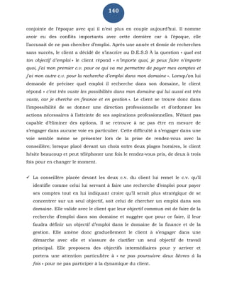 140
conjointe de l’époque avec qui il n’est plus en couple aujourd’hui. Il nomme
avoir eu des conflits importants avec cette dernière car à l’époque, elle
l’accusait de ne pas chercher d’emploi. Après une année et demie de recherches
sans succès, le client a décidé de s’inscrire au D.E.S.S À la question « quel est
ton objectif d’emploi » le client répond « n’importe quoi, je peux faire n’importe
quoi, j’ai mon premier c.v. pour ce qui va me permettre de payer mes comptes et
j’ai mon autre c.v. pour la recherche d’emploi dans mon domaine ». Lorsqu’on lui
demande de préciser quel emploi il recherche dans son domaine, le client
répond « c’est très vaste les possibilités dans mon domaine qui lui aussi est très
vaste, car je cherche en finance et en gestion ». Le client se trouve donc dans
l’impossibilité de se donner une direction professionnelle et d’ordonner les
actions nécessaires à l’atteinte de ses aspirations professionnelles. N’étant pas
capable d’éliminer des options, il se retrouve à ne pas être en mesure de
s’engager dans aucune voie en particulier. Cette difficulté à s’engager dans une
voie semble même se présenter lors de la prise de rendez-vous avec la
conseillère; lorsque placé devant un choix entre deux plages horaires, le client
hésite beaucoup et peut téléphoner une fois le rendez-vous pris, de deux à trois
fois pour en changer le moment.
 La conseillère placée devant les deux c.v. du client lui remet le c.v. qu’il
identifie comme celui lui servant à faire une recherche d’emploi pour payer
ses comptes tout en lui indiquant croire qu’il serait plus stratégique de se
concentrer sur un seul objectif, soit celui de chercher un emploi dans son
domaine. Elle valide avec le client que leur objectif commun est de faire de la
recherche d’emploi dans son domaine et suggère que pour ce faire, il leur
faudra définir un objectif d’emploi dans le domaine de la finance et de la
gestion. Elle amène donc graduellement le client à s’engager dans une
démarche avec elle et s’assure de clarifier un seul objectif de travail
principal. Elle proposera des objectifs intermédiaires pour y arriver et
portera une attention particulière à « ne pas poursuivre deux lièvres à la
fois » pour ne pas participer à la dynamique du client.
 