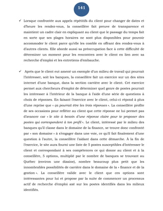 141
 Lorsque confrontée aux appels répétitifs du client pour changer de dates et
d’heure les rendez-vous, la conseillère fait preuve de transparence et
maintient un cadre clair en expliquant au client que le passage du temps fait
en sorte que ses plages horaires ne sont plus disponibles pour pouvoir
accommoder le client parce qu’elle les comble en offrant des rendez-vous à
d’autres clients. Elle aborde aussi sa préoccupation face à cette difficulté de
déterminer un moment pour les rencontres avec le client en lien avec sa
recherche d’emploi et les entretiens d’embauche.
 Après que le client eut amené un exemple d’un milieu de travail qui pourrait
l’intéresser, soit les banques, la conseillère fait un exercice sur un des sites
internet d’une banque, dans la section carrière avec le client. Cet exercice
permet aux chercheurs d’emploi de déterminer quel genre de postes pourrait
les intéresser à l’intérieur de la banque à l’aide d’une série de questions à
choix de réponses. En faisant l’exercice avec le client, celui-ci répond à plus
d’une reprise que « ça pourrait être les trois réponses ». La conseillère profite
de ses occasions pour refléter au client que cette réponse ne lui permet pas
d’avancer car « le site à besoin d’une réponse claire pour te proposer des
postes qui correspondent à ton profil ». Le client, intéressé par le milieu des
banques qu’il classe dans le domaine de la finance, se trouve donc confronté
par « son domaine » à s’engager dans une voie, ce qu’il fait finalement d’une
question à l’autre, la conseillère l’aidant dans cette démarche. À la fin de
l’exercice, le site aura fourni une liste de 5 postes susceptibles d’intéresser le
client et correspondant à ses compétences ce qui donne au client et à la
conseillère, 5 options, multiplié par le nombre de banques se trouvant au
Québec (environ une dizaine), nombre beaucoup plus petit que les
innombrables possibilités de carrière dans le domaine de la « finance et de la
gestion ». La conseillère valide avec le client que ces options sont
intéressantes pour lui et propose par la suite de commencer un processus
actif de recherche d’emploi axé sur les postes identifiés dans les milieux
identifiés.
 