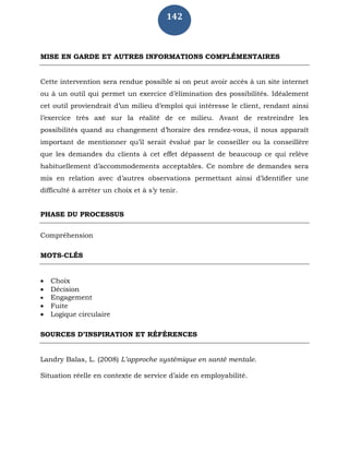 142
MISE EN GARDE ET AUTRES INFORMATIONS COMPLÉMENTAIRES
Cette intervention sera rendue possible si on peut avoir accès à un site internet
ou à un outil qui permet un exercice d’élimination des possibilités. Idéalement
cet outil proviendrait d’un milieu d’emploi qui intéresse le client, rendant ainsi
l’exercice très axé sur la réalité de ce milieu. Avant de restreindre les
possibilités quand au changement d’horaire des rendez-vous, il nous apparaît
important de mentionner qu’il serait évalué par le conseiller ou la conseillère
que les demandes du clients à cet effet dépassent de beaucoup ce qui relève
habituellement d’accommodements acceptables. Ce nombre de demandes sera
mis en relation avec d’autres observations permettant ainsi d’identifier une
difficulté à arrêter un choix et à s’y tenir.
PHASE DU PROCESSUS
Compréhension
MOTS-CLÉS
 Choix
 Décision
 Engagement
 Fuite
 Logique circulaire
SOURCES D’INSPIRATION ET RÉFÉRENCES
Landry Balas, L. (2008) L’approche systémique en santé mentale.
Situation réelle en contexte de service d’aide en employabilité.
 