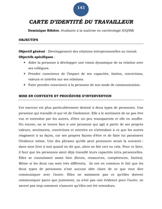 143
CARTE D’IDENTITÉ DU TRAVAILLEUR
Dominique Ribière, étudiante à la maîtrise en carriérologie (UQÀM)
OBJECTIFS
Objectif général : Développement des relations interpersonnelles au travail.
Objectifs spécifiques :
 Aider la personne à développer une vision dynamique de sa relation avec
ses collègues.
 Prendre conscience de l’impact de ses capacités, limites, convictions,
valeurs et intérêts sur ses relations.
 Faire prendre conscience à la personne de son mode de communication.
MISE EN CONTEXTE ET PROCÉDURE D’INTERVENTION
Cet exercice est plus particulièrement destiné à deux types de personnes. Une
personne qui travaille et qui vit de l’isolement. Elle a le sentiment de ne pas être
vue et entendue par les autres, d’être un peu transparente et elle en souffre.
Ou encore, on se trouve face à une personne qui agit à partir de ses propres
valeurs, sentiments, convictions et attentes en s’attendant à ce que les autres
réagissent à sa façon, car ses propres façons d’être et de faire lui paraissent
l’évidence même. Une des phrases qu’elle peut prononcer serait la suivante :
dans mon livre à moi quand on dit que, alors on fait ceci ou cela. Pour ce faire,
il faut que les personnes aient déjà travaillé leurs capacités intra personnelles.
Elles se connaissent assez bien (forces, ressources, compétences, limites).
Même si les deux cas sont très différents, ils ont en commun le fait que les
deux types de personnes n’ont aucune idée claire de ce que veut dire
communiquer avec l’autre. Elles ne saisissent pas ce qu’elles doivent
communiquer parce que justement, ça n’est pas une évidence pour l’autre, ne
savent pas trop comment s’assurer qu’elles ont été entendues.
 