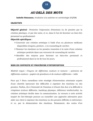 18
AU-DELÀ DES MOTS
Isabelle Simoneau, étudiante à la maîtrise en carriérologie (UQÀM)
OBJECTIFS
Objectif général : Permettre l’expression d’émotions ou de pensées par la
création plastique, et par des mots, et ce, dans le but de favoriser un bien-être
personnel ou professionnel.
Objectifs spécifiques :
 Concevoir une création artistique à l’aide d’un ou plusieurs médiums
disponibles (crayons, peinture…) en counseling de carrière.
 Nommer les émotions ou les pensées ressenties à la suite d’une création
artistique produite dans une rencontre de counseling de carrière.
 Identifier des moyens pour favoriser un bien-être personnel et
professionnel dans la vie de tous les jours.
MISE EN CONTEXTE ET PROCÉDURE D’INTERVENTION
Matériel requis : Crayons de différentes couleurs et textures – peintures de
différentes couleurs – papiers de grandeurs et de couleurs différentes – table
Pour qui ? Nous conseillons cette stratégie d’intervention orientante auprès
d'une clientèle éprouvant des difficultés à exprimer des émotions ou des
pensées. Parfois, dû à l’intensité de l’émotion et d’autre fois due à la difficulté à
s’exprimer (culture différente, handicap physique, déficience intellectuelle). La
création artistique facilite donc la communication. Le recours à cette activité
inspiré de l’art-thérapie procure au conseiller une approche alternative pour
aider son client à exprimer des émotions ou des pensées difficiles à extérioriser,
et ce, par la distanciation des émotions. Notamment, des suites d’un
 