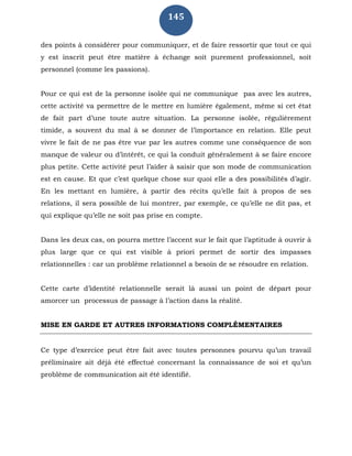 145
des points à considérer pour communiquer, et de faire ressortir que tout ce qui
y est inscrit peut être matière à échange soit purement professionnel, soit
personnel (comme les passions).
Pour ce qui est de la personne isolée qui ne communique pas avec les autres,
cette activité va permettre de le mettre en lumière également, même si cet état
de fait part d’une toute autre situation. La personne isolée, régulièrement
timide, a souvent du mal à se donner de l’importance en relation. Elle peut
vivre le fait de ne pas être vue par les autres comme une conséquence de son
manque de valeur ou d’intérêt, ce qui la conduit généralement à se faire encore
plus petite. Cette activité peut l’aider à saisir que son mode de communication
est en cause. Et que c’est quelque chose sur quoi elle a des possibilités d’agir.
En les mettant en lumière, à partir des récits qu’elle fait à propos de ses
relations, il sera possible de lui montrer, par exemple, ce qu’elle ne dit pas, et
qui explique qu’elle ne soit pas prise en compte.
Dans les deux cas, on pourra mettre l’accent sur le fait que l’aptitude à ouvrir à
plus large que ce qui est visible à priori permet de sortir des impasses
relationnelles : car un problème relationnel a besoin de se résoudre en relation.
Cette carte d’identité relationnelle serait là aussi un point de départ pour
amorcer un processus de passage à l’action dans la réalité.
MISE EN GARDE ET AUTRES INFORMATIONS COMPLÉMENTAIRES
Ce type d’exercice peut être fait avec toutes personnes pourvu qu’un travail
préliminaire ait déjà été effectué concernant la connaissance de soi et qu’un
problème de communication ait été identifié.
 